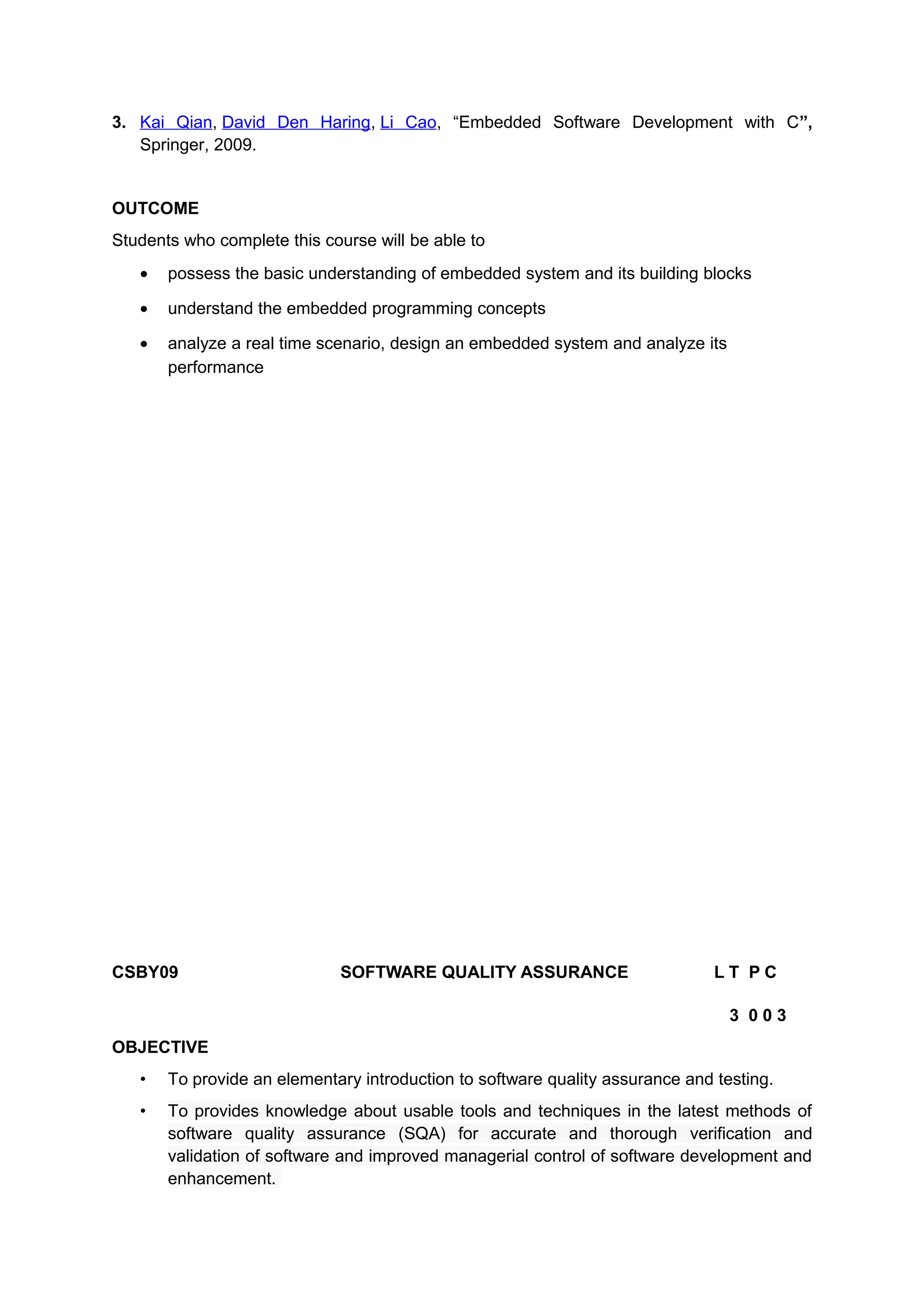 3. Kai Qian, David Den Haring, Li Cao, “Embedded Software Development with C”,
Springer, 2009.
OUTCOME
Students who complete this course will be able to
• possess the basic understanding of embedded system and its building blocks
• understand the embedded programming concepts
• analyze a real time scenario, design an embedded system and analyze its
performance
CSBY09 SOFTWARE QUALITY ASSURANCE L T P C
3 0 0 3
OBJECTIVE
• To provide an elementary introduction to software quality assurance and testing.
• To provides knowledge about usable tools and techniques in the latest methods of
software quality assurance (SQA) for accurate and thorough verification and
validation of software and improved managerial control of software development and
enhancement.
 
