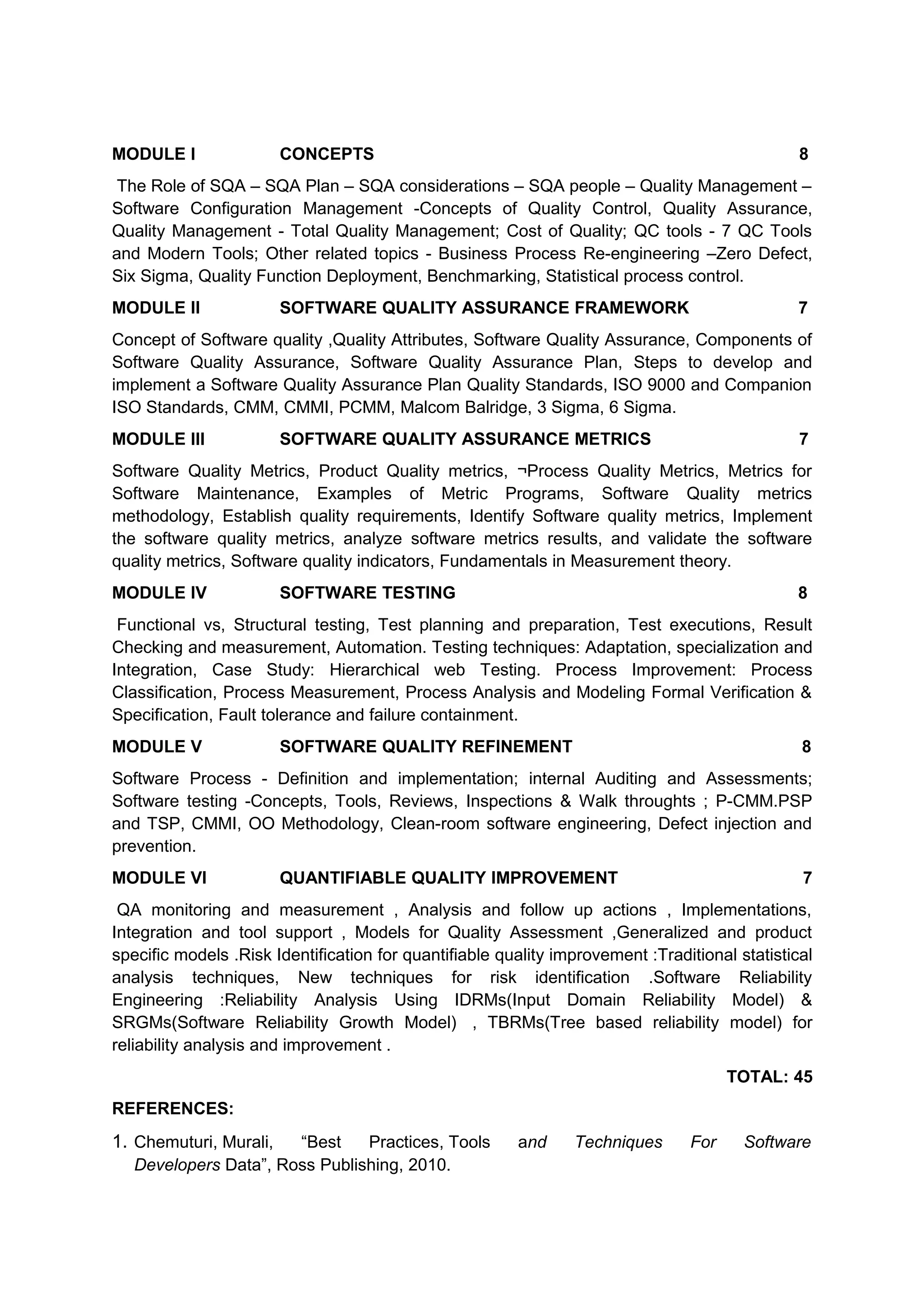MODULE I CONCEPTS 8
The Role of SQA – SQA Plan – SQA considerations – SQA people – Quality Management –
Software Configuration Management -Concepts of Quality Control, Quality Assurance,
Quality Management - Total Quality Management; Cost of Quality; QC tools - 7 QC Tools
and Modern Tools; Other related topics - Business Process Re-engineering –Zero Defect,
Six Sigma, Quality Function Deployment, Benchmarking, Statistical process control.
MODULE II SOFTWARE QUALITY ASSURANCE FRAMEWORK 7
Concept of Software quality ,Quality Attributes, Software Quality Assurance, Components of
Software Quality Assurance, Software Quality Assurance Plan, Steps to develop and
implement a Software Quality Assurance Plan Quality Standards, ISO 9000 and Companion
ISO Standards, CMM, CMMI, PCMM, Malcom Balridge, 3 Sigma, 6 Sigma.
MODULE III SOFTWARE QUALITY ASSURANCE METRICS 7
Software Quality Metrics, Product Quality metrics, ¬Process Quality Metrics, Metrics for
Software Maintenance, Examples of Metric Programs, Software Quality metrics
methodology, Establish quality requirements, Identify Software quality metrics, Implement
the software quality metrics, analyze software metrics results, and validate the software
quality metrics, Software quality indicators, Fundamentals in Measurement theory.
MODULE IV SOFTWARE TESTING 8
Functional vs, Structural testing, Test planning and preparation, Test executions, Result
Checking and measurement, Automation. Testing techniques: Adaptation, specialization and
Integration, Case Study: Hierarchical web Testing. Process Improvement: Process
Classification, Process Measurement, Process Analysis and Modeling Formal Verification &
Specification, Fault tolerance and failure containment.
MODULE V SOFTWARE QUALITY REFINEMENT 8
Software Process - Definition and implementation; internal Auditing and Assessments;
Software testing -Concepts, Tools, Reviews, Inspections & Walk throughts ; P-CMM.PSP
and TSP, CMMI, OO Methodology, Clean-room software engineering, Defect injection and
prevention.
MODULE VI QUANTIFIABLE QUALITY IMPROVEMENT 7
QA monitoring and measurement , Analysis and follow up actions , Implementations,
Integration and tool support , Models for Quality Assessment ,Generalized and product
specific models .Risk Identification for quantifiable quality improvement :Traditional statistical
analysis techniques, New techniques for risk identification .Software Reliability
Engineering :Reliability Analysis Using IDRMs(Input Domain Reliability Model) &
SRGMs(Software Reliability Growth Model) , TBRMs(Tree based reliability model) for
reliability analysis and improvement .
TOTAL: 45
REFERENCES:
1. Chemuturi, Murali, “Best Practices, Tools and Techniques For Software
Developers Data”, Ross Publishing, 2010.
 