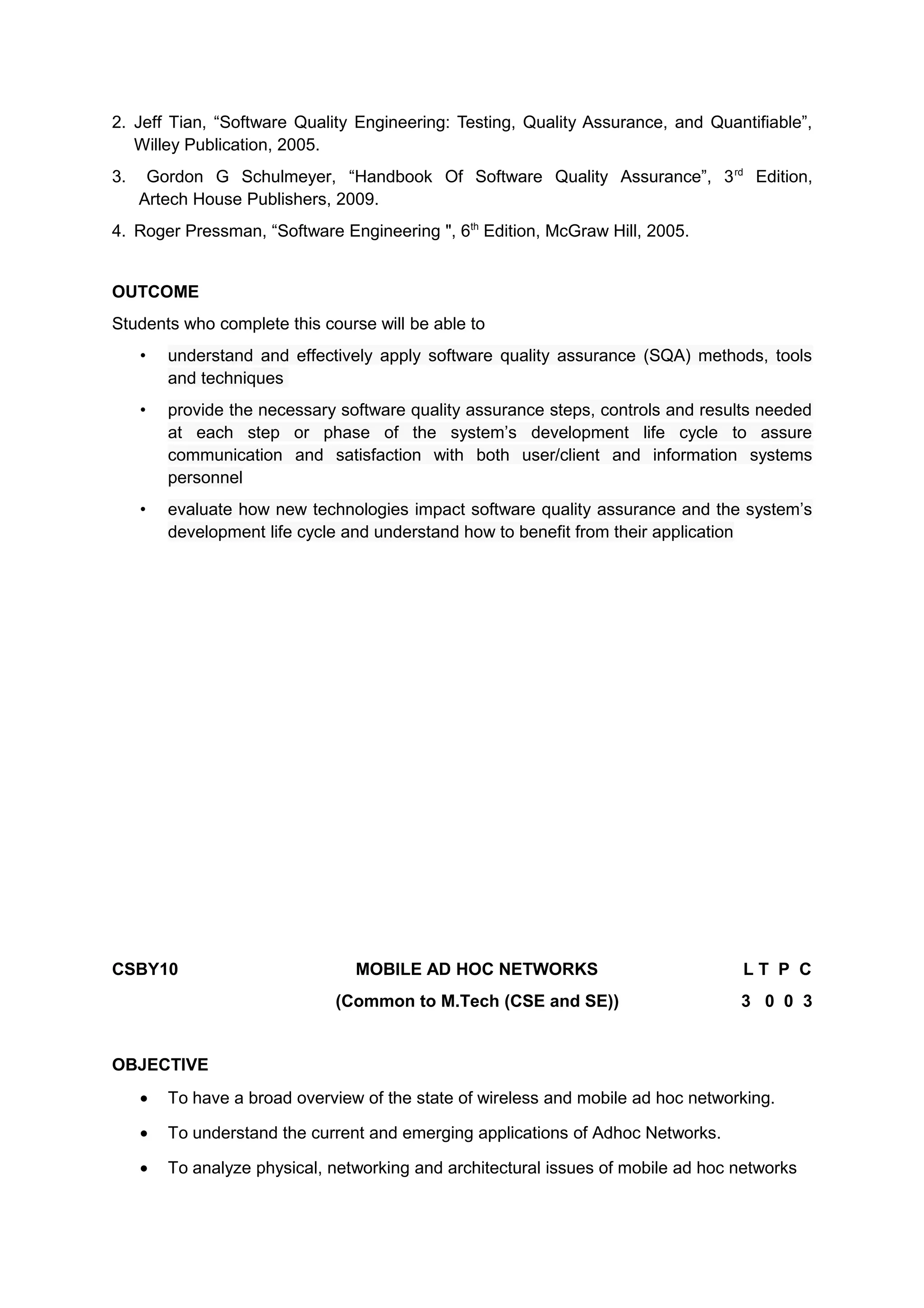 2. Jeff Tian, “Software Quality Engineering: Testing, Quality Assurance, and Quantifiable”,
Willey Publication, 2005.
3. Gordon G Schulmeyer, “Handbook Of Software Quality Assurance”, 3rd
Edition,
Artech House Publishers, 2009.
4. Roger Pressman, “Software Engineering ", 6th
Edition, McGraw Hill, 2005.
OUTCOME
Students who complete this course will be able to
• understand and effectively apply software quality assurance (SQA) methods, tools
and techniques
• provide the necessary software quality assurance steps, controls and results needed
at each step or phase of the system’s development life cycle to assure
communication and satisfaction with both user/client and information systems
personnel
• evaluate how new technologies impact software quality assurance and the system’s
development life cycle and understand how to benefit from their application
CSBY10 MOBILE AD HOC NETWORKS L T P C
(Common to M.Tech (CSE and SE)) 3 0 0 3
OBJECTIVE
• To have a broad overview of the state of wireless and mobile ad hoc networking.
• To understand the current and emerging applications of Adhoc Networks.
• To analyze physical, networking and architectural issues of mobile ad hoc networks
 