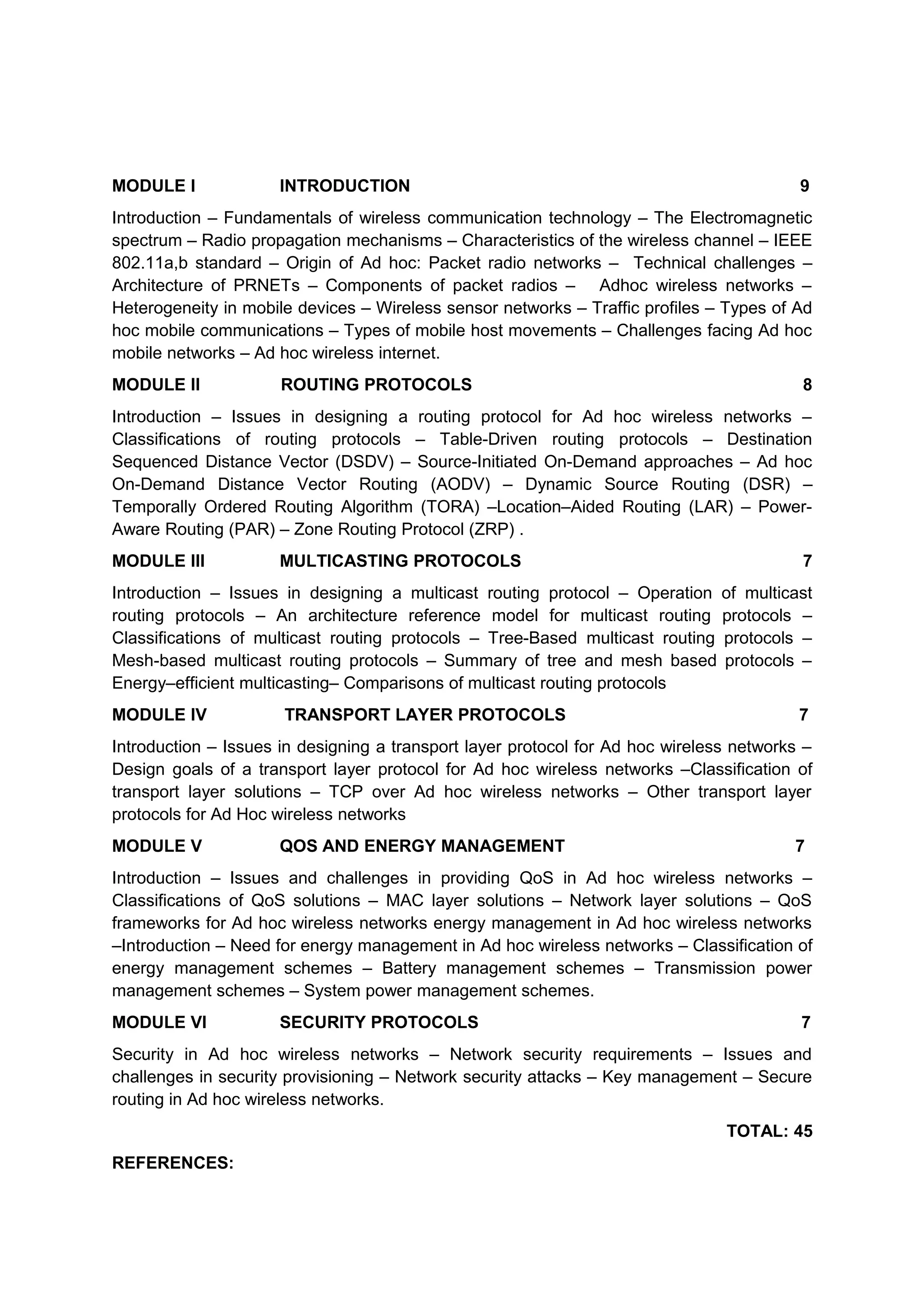 MODULE I INTRODUCTION 9
Introduction – Fundamentals of wireless communication technology – The Electromagnetic
spectrum – Radio propagation mechanisms – Characteristics of the wireless channel – IEEE
802.11a,b standard – Origin of Ad hoc: Packet radio networks – Technical challenges –
Architecture of PRNETs – Components of packet radios – Adhoc wireless networks –
Heterogeneity in mobile devices – Wireless sensor networks – Traffic profiles – Types of Ad
hoc mobile communications – Types of mobile host movements – Challenges facing Ad hoc
mobile networks – Ad hoc wireless internet.
MODULE II ROUTING PROTOCOLS 8
Introduction – Issues in designing a routing protocol for Ad hoc wireless networks –
Classifications of routing protocols – Table-Driven routing protocols – Destination
Sequenced Distance Vector (DSDV) – Source-Initiated On-Demand approaches – Ad hoc
On-Demand Distance Vector Routing (AODV) – Dynamic Source Routing (DSR) –
Temporally Ordered Routing Algorithm (TORA) –Location–Aided Routing (LAR) – Power-
Aware Routing (PAR) – Zone Routing Protocol (ZRP) .
MODULE III MULTICASTING PROTOCOLS 7
Introduction – Issues in designing a multicast routing protocol – Operation of multicast
routing protocols – An architecture reference model for multicast routing protocols –
Classifications of multicast routing protocols – Tree-Based multicast routing protocols –
Mesh-based multicast routing protocols – Summary of tree and mesh based protocols –
Energy–efficient multicasting– Comparisons of multicast routing protocols
MODULE IV TRANSPORT LAYER PROTOCOLS 7
Introduction – Issues in designing a transport layer protocol for Ad hoc wireless networks –
Design goals of a transport layer protocol for Ad hoc wireless networks –Classification of
transport layer solutions – TCP over Ad hoc wireless networks – Other transport layer
protocols for Ad Hoc wireless networks
MODULE V QOS AND ENERGY MANAGEMENT 7
Introduction – Issues and challenges in providing QoS in Ad hoc wireless networks –
Classifications of QoS solutions – MAC layer solutions – Network layer solutions – QoS
frameworks for Ad hoc wireless networks energy management in Ad hoc wireless networks
–Introduction – Need for energy management in Ad hoc wireless networks – Classification of
energy management schemes – Battery management schemes – Transmission power
management schemes – System power management schemes.
MODULE VI SECURITY PROTOCOLS 7
Security in Ad hoc wireless networks – Network security requirements – Issues and
challenges in security provisioning – Network security attacks – Key management – Secure
routing in Ad hoc wireless networks.
TOTAL: 45
REFERENCES:
 