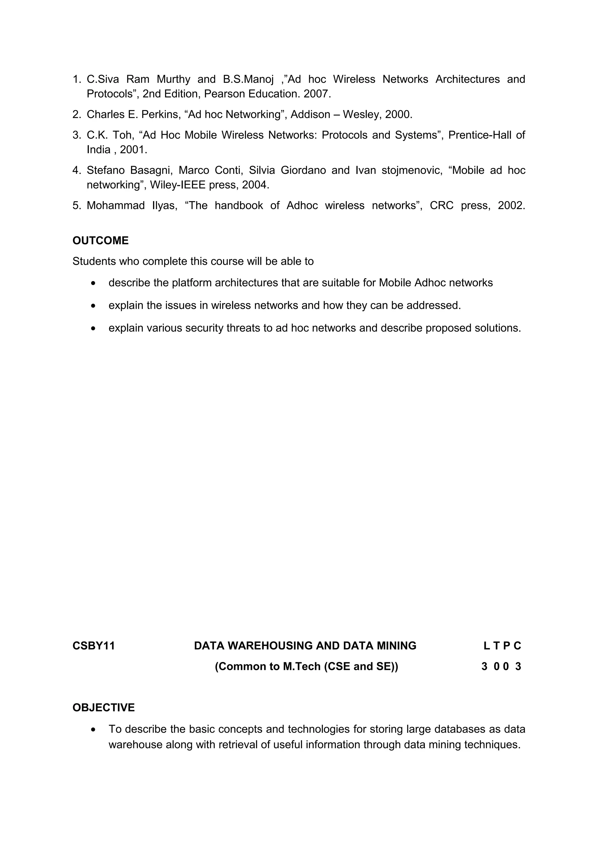 1. C.Siva Ram Murthy and B.S.Manoj ,”Ad hoc Wireless Networks Architectures and
Protocols”, 2nd Edition, Pearson Education. 2007.
2. Charles E. Perkins, “Ad hoc Networking”, Addison – Wesley, 2000.
3. C.K. Toh, “Ad Hoc Mobile Wireless Networks: Protocols and Systems”, Prentice-Hall of
India , 2001.
4. Stefano Basagni, Marco Conti, Silvia Giordano and Ivan stojmenovic, “Mobile ad hoc
networking”, Wiley-IEEE press, 2004.
5. Mohammad Ilyas, “The handbook of Adhoc wireless networks”, CRC press, 2002.
OUTCOME
Students who complete this course will be able to
• describe the platform architectures that are suitable for Mobile Adhoc networks
• explain the issues in wireless networks and how they can be addressed.
• explain various security threats to ad hoc networks and describe proposed solutions.
CSBY11 DATA WAREHOUSING AND DATA MINING L T P C
(Common to M.Tech (CSE and SE)) 3 0 0 3
OBJECTIVE
• To describe the basic concepts and technologies for storing large databases as data
warehouse along with retrieval of useful information through data mining techniques.
 