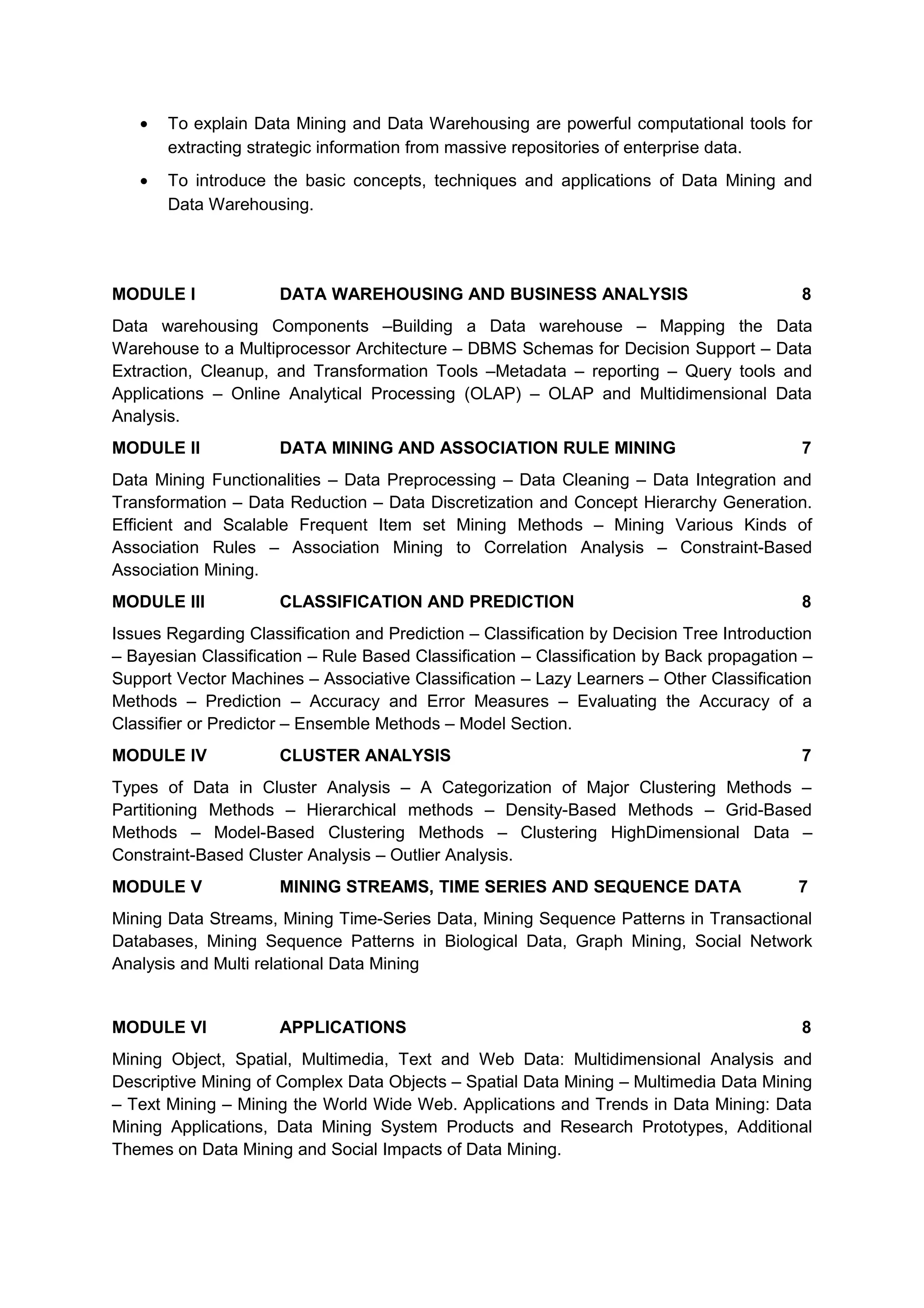 • To explain Data Mining and Data Warehousing are powerful computational tools for
extracting strategic information from massive repositories of enterprise data.
• To introduce the basic concepts, techniques and applications of Data Mining and
Data Warehousing.
MODULE I DATA WAREHOUSING AND BUSINESS ANALYSIS 8
Data warehousing Components –Building a Data warehouse – Mapping the Data
Warehouse to a Multiprocessor Architecture – DBMS Schemas for Decision Support – Data
Extraction, Cleanup, and Transformation Tools –Metadata – reporting – Query tools and
Applications – Online Analytical Processing (OLAP) – OLAP and Multidimensional Data
Analysis.
MODULE II DATA MINING AND ASSOCIATION RULE MINING 7
Data Mining Functionalities – Data Preprocessing – Data Cleaning – Data Integration and
Transformation – Data Reduction – Data Discretization and Concept Hierarchy Generation.
Efficient and Scalable Frequent Item set Mining Methods – Mining Various Kinds of
Association Rules – Association Mining to Correlation Analysis – Constraint-Based
Association Mining.
MODULE III CLASSIFICATION AND PREDICTION 8
Issues Regarding Classification and Prediction – Classification by Decision Tree Introduction
– Bayesian Classification – Rule Based Classification – Classification by Back propagation –
Support Vector Machines – Associative Classification – Lazy Learners – Other Classification
Methods – Prediction – Accuracy and Error Measures – Evaluating the Accuracy of a
Classifier or Predictor – Ensemble Methods – Model Section.
MODULE IV CLUSTER ANALYSIS 7
Types of Data in Cluster Analysis – A Categorization of Major Clustering Methods –
Partitioning Methods – Hierarchical methods – Density-Based Methods – Grid-Based
Methods – Model-Based Clustering Methods – Clustering HighDimensional Data –
Constraint-Based Cluster Analysis – Outlier Analysis.
MODULE V MINING STREAMS, TIME SERIES AND SEQUENCE DATA 7
Mining Data Streams, Mining Time-Series Data, Mining Sequence Patterns in Transactional
Databases, Mining Sequence Patterns in Biological Data, Graph Mining, Social Network
Analysis and Multi relational Data Mining
MODULE VI APPLICATIONS 8
Mining Object, Spatial, Multimedia, Text and Web Data: Multidimensional Analysis and
Descriptive Mining of Complex Data Objects – Spatial Data Mining – Multimedia Data Mining
– Text Mining – Mining the World Wide Web. Applications and Trends in Data Mining: Data
Mining Applications, Data Mining System Products and Research Prototypes, Additional
Themes on Data Mining and Social Impacts of Data Mining.
 