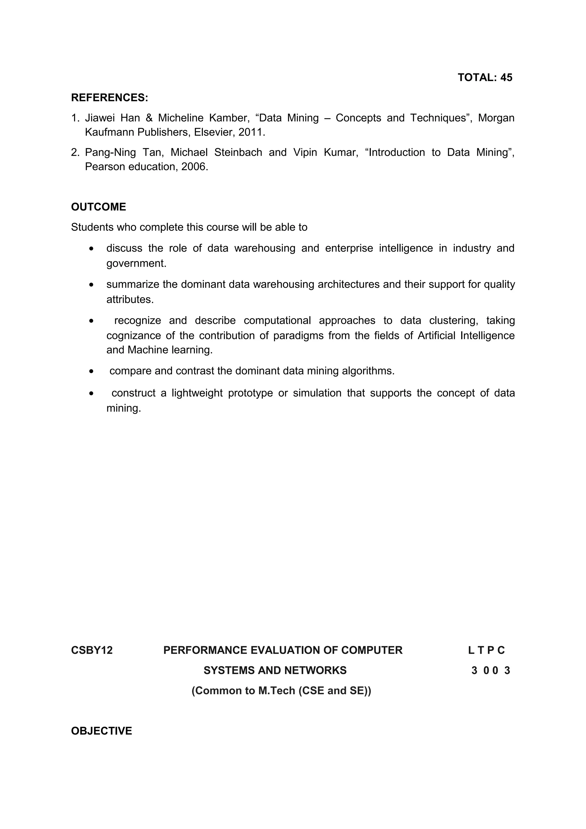 TOTAL: 45
REFERENCES:
1. Jiawei Han & Micheline Kamber, “Data Mining – Concepts and Techniques”, Morgan
Kaufmann Publishers, Elsevier, 2011.
2. Pang-Ning Tan, Michael Steinbach and Vipin Kumar, “Introduction to Data Mining”,
Pearson education, 2006.
OUTCOME
Students who complete this course will be able to
• discuss the role of data warehousing and enterprise intelligence in industry and
government.
• summarize the dominant data warehousing architectures and their support for quality
attributes.
• recognize and describe computational approaches to data clustering, taking
cognizance of the contribution of paradigms from the fields of Artificial Intelligence
and Machine learning.
• compare and contrast the dominant data mining algorithms.
• construct a lightweight prototype or simulation that supports the concept of data
mining.
CSBY12 PERFORMANCE EVALUATION OF COMPUTER L T P C
SYSTEMS AND NETWORKS 3 0 0 3
(Common to M.Tech (CSE and SE))
OBJECTIVE
 