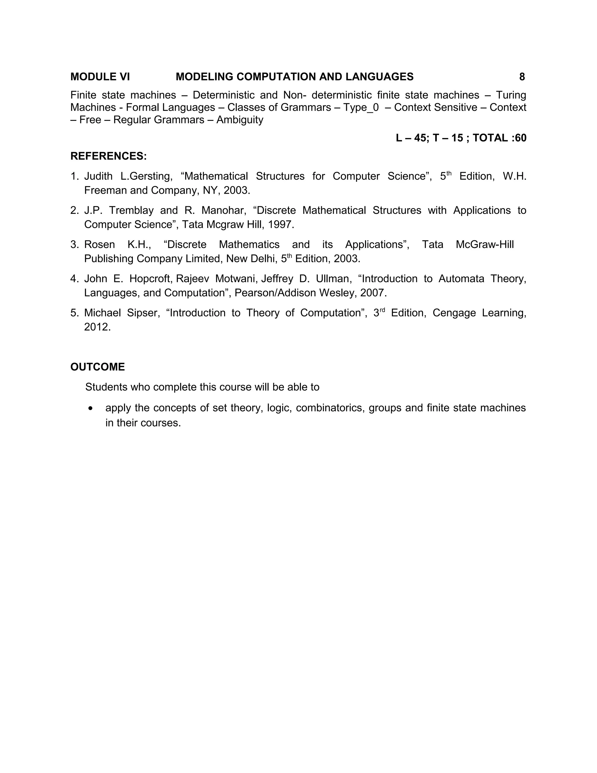 MODULE VI MODELING COMPUTATION AND LANGUAGES 8
Finite state machines – Deterministic and Non- deterministic finite state machines – Turing
Machines - Formal Languages – Classes of Grammars – Type_0 – Context Sensitive – Context
– Free – Regular Grammars – Ambiguity
L – 45; T – 15 ; TOTAL :60
REFERENCES:
1. Judith L.Gersting, “Mathematical Structures for Computer Science”, 5th
Edition, W.H.
Freeman and Company, NY, 2003.
2. J.P. Tremblay and R. Manohar, “Discrete Mathematical Structures with Applications to
Computer Science”, Tata Mcgraw Hill, 1997.
3. Rosen K.H., “Discrete Mathematics and its Applications”, Tata McGraw-Hill
Publishing Company Limited, New Delhi, 5th
Edition, 2003.
4. John E. Hopcroft, Rajeev Motwani, Jeffrey D. Ullman, “Introduction to Automata Theory,
Languages, and Computation”, Pearson/Addison Wesley, 2007.
5. Michael Sipser, “Introduction to Theory of Computation”, 3rd
Edition, Cengage Learning,
2012.
OUTCOME
Students who complete this course will be able to
• apply the concepts of set theory, logic, combinatorics, groups and finite state machines
in their courses.
 