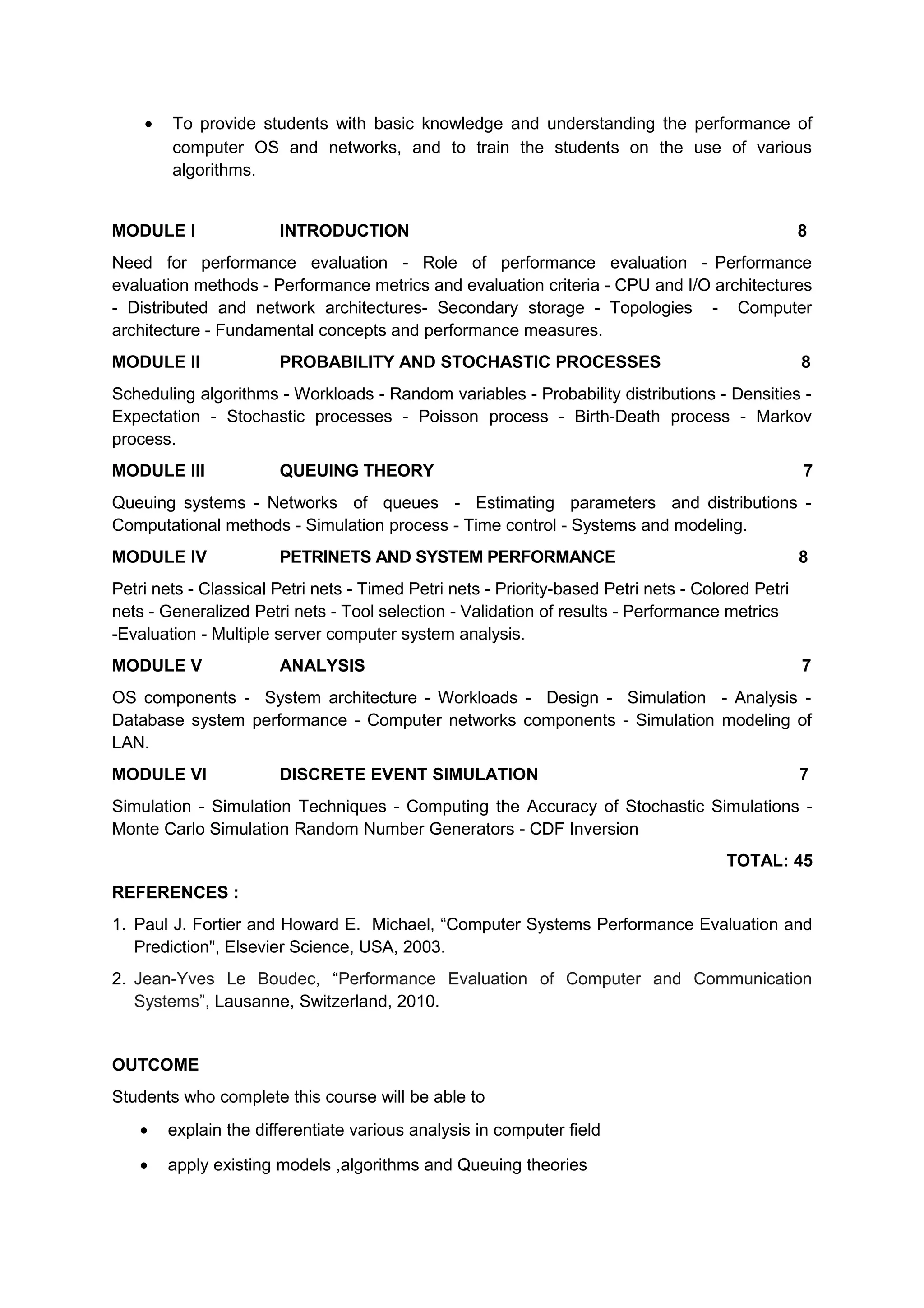 • To provide students with basic knowledge and understanding the performance of
computer OS and networks, and to train the students on the use of various
algorithms.
MODULE I INTRODUCTION 8
Need for performance evaluation - Role of performance evaluation - Performance
evaluation methods - Performance metrics and evaluation criteria - CPU and I/O architectures
- Distributed and network architectures- Secondary storage - Topologies - Computer
architecture - Fundamental concepts and performance measures.
MODULE II PROBABILITY AND STOCHASTIC PROCESSES 8
Scheduling algorithms - Workloads - Random variables - Probability distributions - Densities -
Expectation - Stochastic processes - Poisson process - Birth-Death process - Markov
process.
MODULE III QUEUING THEORY 7
Queuing systems - Networks of queues - Estimating parameters and distributions -
Computational methods - Simulation process - Time control - Systems and modeling.
MODULE IV PETRINETS AND SYSTEM PERFORMANCE 8
Petri nets - Classical Petri nets - Timed Petri nets - Priority-based Petri nets - Colored Petri
nets - Generalized Petri nets - Tool selection - Validation of results - Performance metrics
-Evaluation - Multiple server computer system analysis.
MODULE V ANALYSIS 7
OS components - System architecture - Workloads - Design - Simulation - Analysis -
Database system performance - Computer networks components - Simulation modeling of
LAN.
MODULE VI DISCRETE EVENT SIMULATION 7
Simulation - Simulation Techniques - Computing the Accuracy of Stochastic Simulations -
Monte Carlo Simulation Random Number Generators - CDF Inversion
TOTAL: 45
REFERENCES :
1. Paul J. Fortier and Howard E. Michael, “Computer Systems Performance Evaluation and
Prediction", Elsevier Science, USA, 2003.
2. Jean-Yves Le Boudec, “Performance Evaluation of Computer and Communication
Systems”, Lausanne, Switzerland, 2010.
OUTCOME
Students who complete this course will be able to
• explain the differentiate various analysis in computer field
• apply existing models ,algorithms and Queuing theories
 