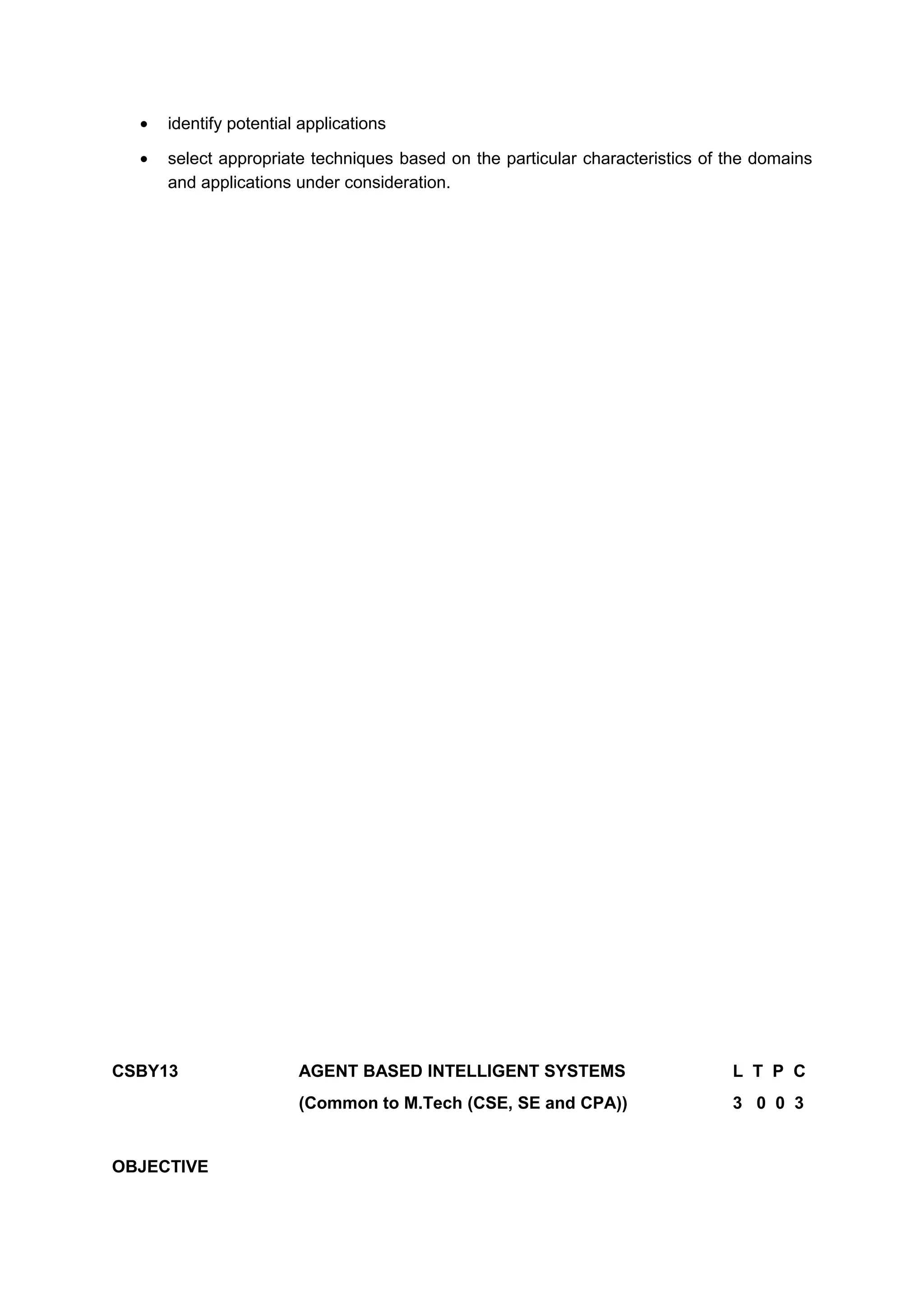 • identify potential applications
• select appropriate techniques based on the particular characteristics of the domains
and applications under consideration.
CSBY13 AGENT BASED INTELLIGENT SYSTEMS L T P C
(Common to M.Tech (CSE, SE and CPA)) 3 0 0 3
OBJECTIVE
 