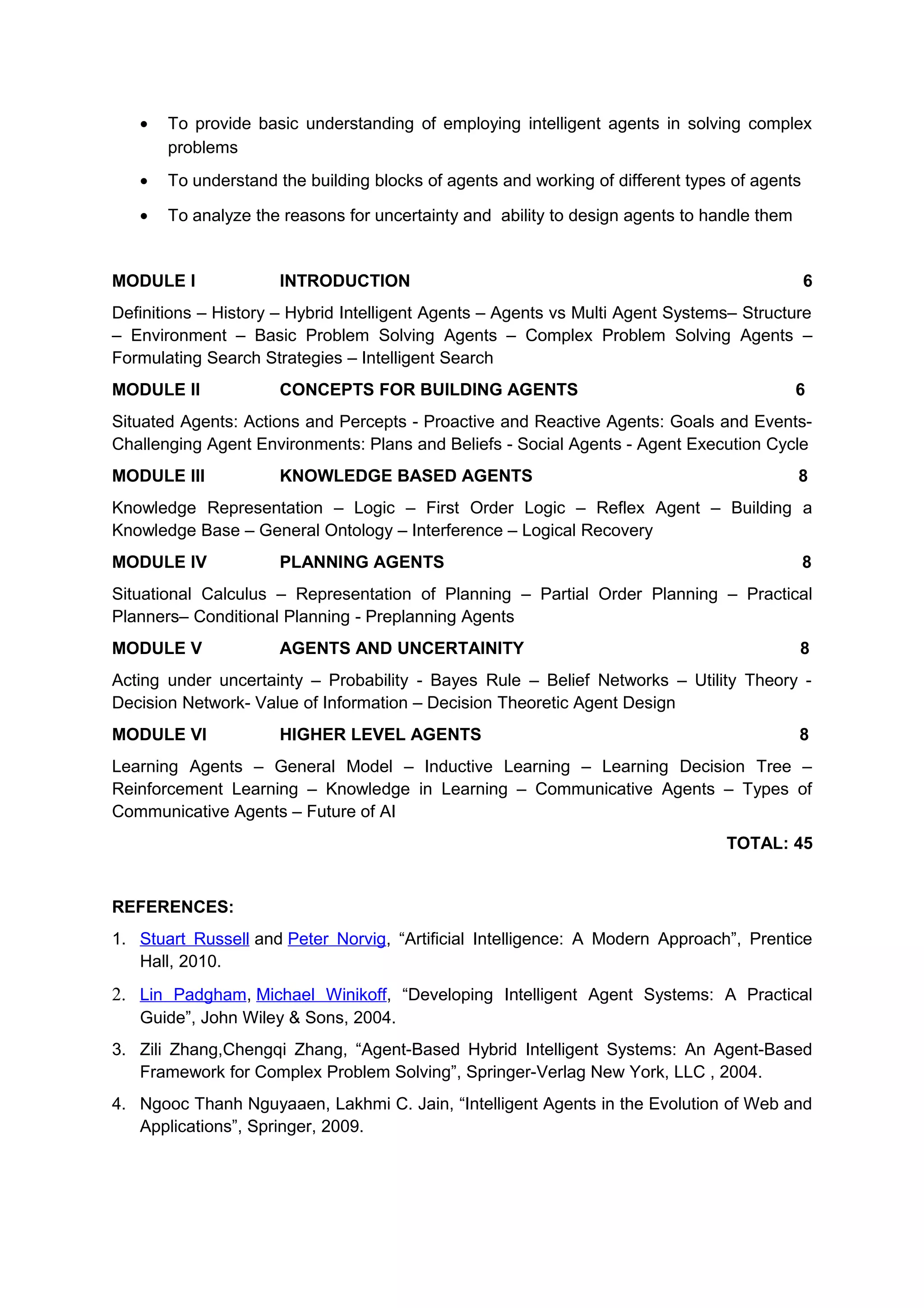 • To provide basic understanding of employing intelligent agents in solving complex
problems
• To understand the building blocks of agents and working of different types of agents
• To analyze the reasons for uncertainty and ability to design agents to handle them
MODULE I INTRODUCTION 6
Definitions – History – Hybrid Intelligent Agents – Agents vs Multi Agent Systems– Structure
– Environment – Basic Problem Solving Agents – Complex Problem Solving Agents –
Formulating Search Strategies – Intelligent Search
MODULE II CONCEPTS FOR BUILDING AGENTS 6
Situated Agents: Actions and Percepts - Proactive and Reactive Agents: Goals and Events-
Challenging Agent Environments: Plans and Beliefs - Social Agents - Agent Execution Cycle
MODULE III KNOWLEDGE BASED AGENTS 8
Knowledge Representation – Logic – First Order Logic – Reflex Agent – Building a
Knowledge Base – General Ontology – Interference – Logical Recovery
MODULE IV PLANNING AGENTS 8
Situational Calculus – Representation of Planning – Partial Order Planning – Practical
Planners– Conditional Planning - Preplanning Agents
MODULE V AGENTS AND UNCERTAINITY 8
Acting under uncertainty – Probability - Bayes Rule – Belief Networks – Utility Theory -
Decision Network- Value of Information – Decision Theoretic Agent Design
MODULE VI HIGHER LEVEL AGENTS 8
Learning Agents – General Model – Inductive Learning – Learning Decision Tree –
Reinforcement Learning – Knowledge in Learning – Communicative Agents – Types of
Communicative Agents – Future of AI
TOTAL: 45
REFERENCES:
1. Stuart Russell and Peter Norvig, “Artificial Intelligence: A Modern Approach”, Prentice
Hall, 2010.
2. Lin Padgham, Michael Winikoff, “Developing Intelligent Agent Systems: A Practical
Guide”, John Wiley & Sons, 2004.
3. Zili Zhang,Chengqi Zhang, “Agent-Based Hybrid Intelligent Systems: An Agent-Based
Framework for Complex Problem Solving”, Springer-Verlag New York, LLC , 2004.
4. Ngooc Thanh Nguyaaen, Lakhmi C. Jain, “Intelligent Agents in the Evolution of Web and
Applications”, Springer, 2009.
 