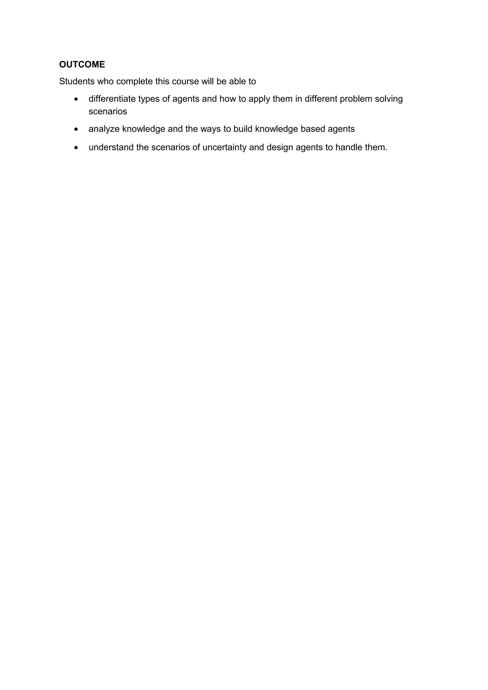 OUTCOME
Students who complete this course will be able to
• differentiate types of agents and how to apply them in different problem solving
scenarios
• analyze knowledge and the ways to build knowledge based agents
• understand the scenarios of uncertainty and design agents to handle them.
 