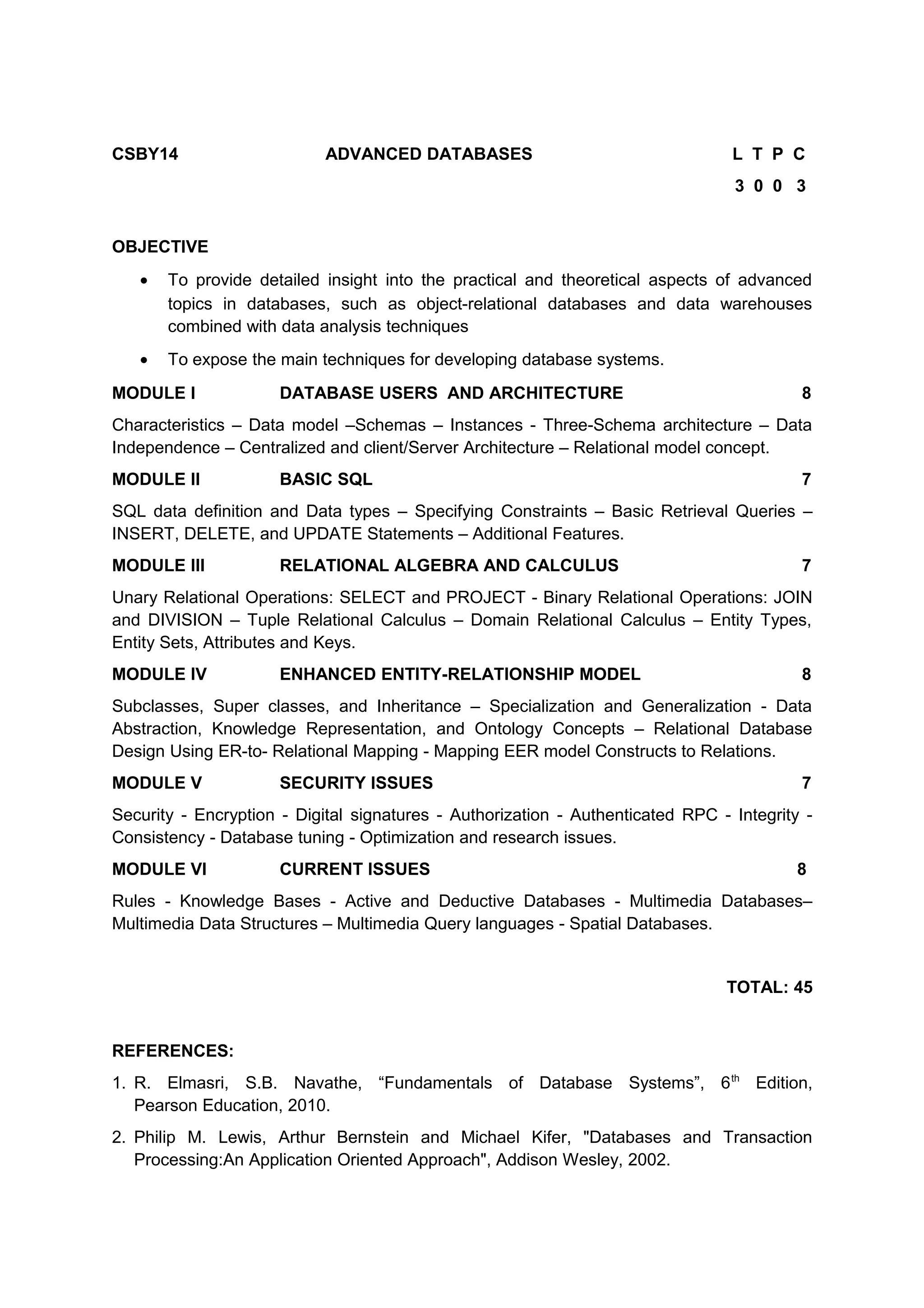 CSBY14 ADVANCED DATABASES L T P C
3 0 0 3
OBJECTIVE
• To provide detailed insight into the practical and theoretical aspects of advanced
topics in databases, such as object-relational databases and data warehouses
combined with data analysis techniques
• To expose the main techniques for developing database systems.
MODULE I DATABASE USERS AND ARCHITECTURE 8
Characteristics – Data model –Schemas – Instances - Three-Schema architecture – Data
Independence – Centralized and client/Server Architecture – Relational model concept.
MODULE II BASIC SQL 7
SQL data definition and Data types – Specifying Constraints – Basic Retrieval Queries –
INSERT, DELETE, and UPDATE Statements – Additional Features.
MODULE III RELATIONAL ALGEBRA AND CALCULUS 7
Unary Relational Operations: SELECT and PROJECT - Binary Relational Operations: JOIN
and DIVISION – Tuple Relational Calculus – Domain Relational Calculus – Entity Types,
Entity Sets, Attributes and Keys.
MODULE IV ENHANCED ENTITY-RELATIONSHIP MODEL 8
Subclasses, Super classes, and Inheritance – Specialization and Generalization - Data
Abstraction, Knowledge Representation, and Ontology Concepts – Relational Database
Design Using ER-to- Relational Mapping - Mapping EER model Constructs to Relations.
MODULE V SECURITY ISSUES 7
Security - Encryption - Digital signatures - Authorization - Authenticated RPC - Integrity -
Consistency - Database tuning - Optimization and research issues.
MODULE VI CURRENT ISSUES 8
Rules - Knowledge Bases - Active and Deductive Databases - Multimedia Databases–
Multimedia Data Structures – Multimedia Query languages - Spatial Databases.
TOTAL: 45
REFERENCES:
1. R. Elmasri, S.B. Navathe, “Fundamentals of Database Systems”, 6th
Edition,
Pearson Education, 2010.
2. Philip M. Lewis, Arthur Bernstein and Michael Kifer, "Databases and Transaction
Processing:An Application Oriented Approach", Addison Wesley, 2002.
 