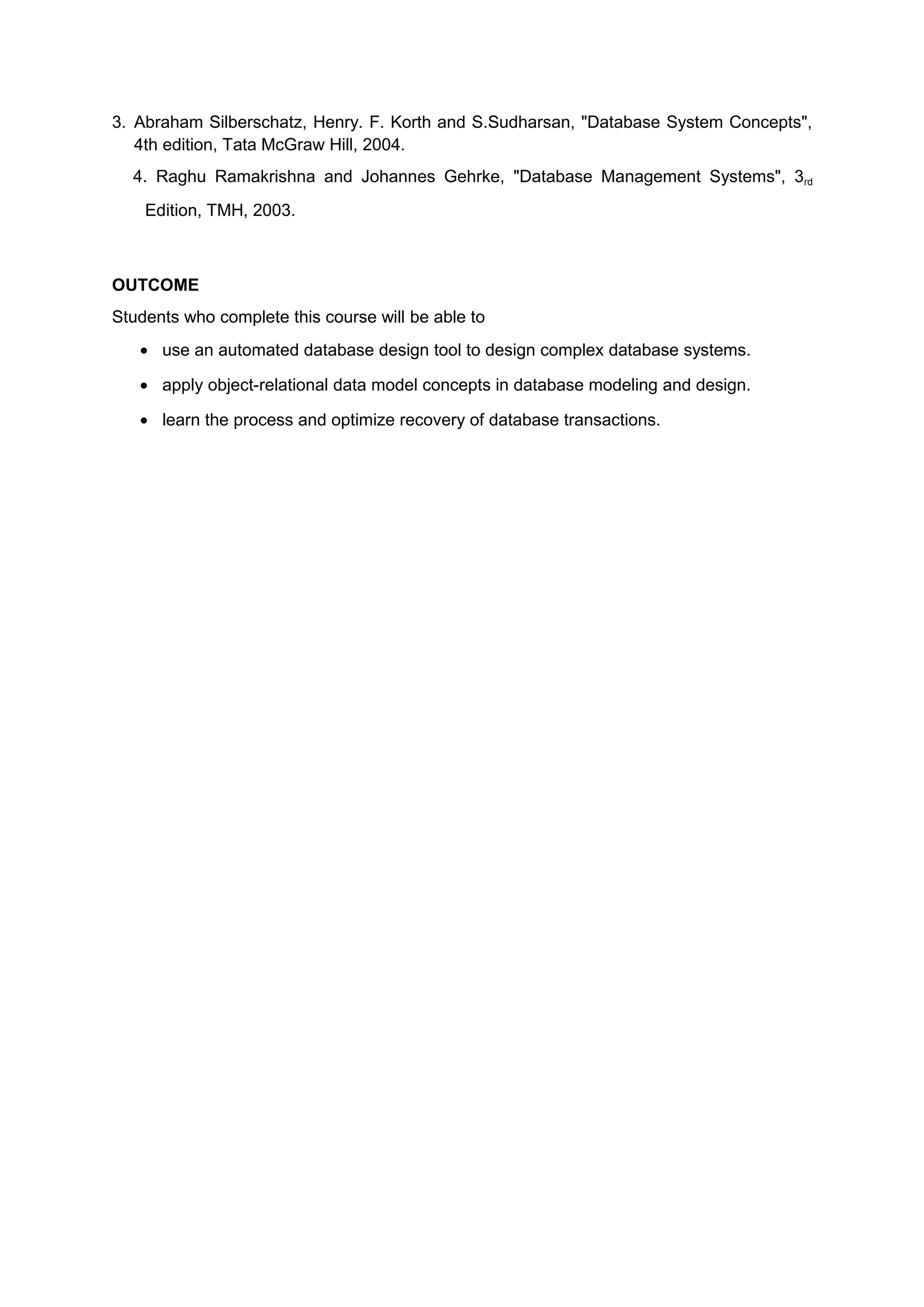 3. Abraham Silberschatz, Henry. F. Korth and S.Sudharsan, "Database System Concepts",
4th edition, Tata McGraw Hill, 2004.
4. Raghu Ramakrishna and Johannes Gehrke, "Database Management Systems", 3rd
Edition, TMH, 2003.
OUTCOME
Students who complete this course will be able to
• use an automated database design tool to design complex database systems.
• apply object-relational data model concepts in database modeling and design.
• learn the process and optimize recovery of database transactions.
 