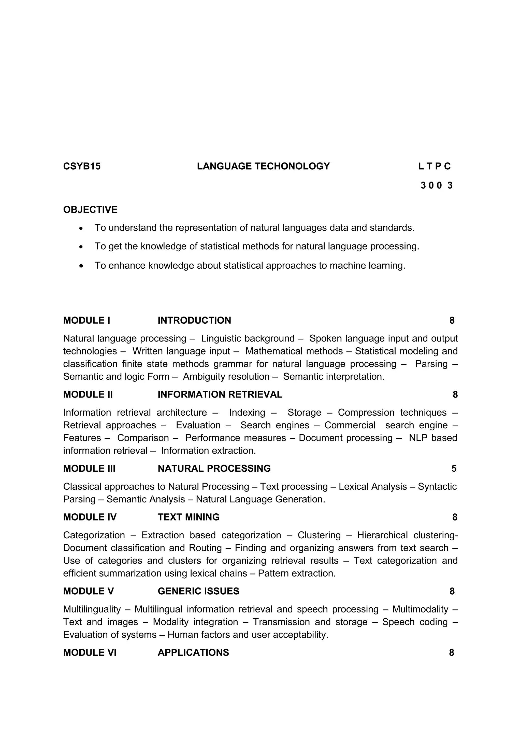 CSYB15 LANGUAGE TECHONOLOGY L T P C
3 0 0 3
OBJECTIVE
• To understand the representation of natural languages data and standards.
• To get the knowledge of statistical methods for natural language processing.
• To enhance knowledge about statistical approaches to machine learning.
MODULE I INTRODUCTION 8
Natural language processing – Linguistic background – Spoken language input and output
technologies – Written language input – Mathematical methods – Statistical modeling and
classification finite state methods grammar for natural language processing – Parsing –
Semantic and logic Form – Ambiguity resolution – Semantic interpretation.
MODULE II INFORMATION RETRIEVAL 8
Information retrieval architecture – Indexing – Storage – Compression techniques –
Retrieval approaches – Evaluation – Search engines – Commercial search engine –
Features – Comparison – Performance measures – Document processing – NLP based
information retrieval – Information extraction.
MODULE III NATURAL PROCESSING 5
Classical approaches to Natural Processing – Text processing – Lexical Analysis – Syntactic
Parsing – Semantic Analysis – Natural Language Generation.
MODULE IV TEXT MINING 8
Categorization – Extraction based categorization – Clustering – Hierarchical clustering-
Document classification and Routing – Finding and organizing answers from text search –
Use of categories and clusters for organizing retrieval results – Text categorization and
efficient summarization using lexical chains – Pattern extraction.
MODULE V GENERIC ISSUES 8
Multilinguality – Multilingual information retrieval and speech processing – Multimodality –
Text and images – Modality integration – Transmission and storage – Speech coding –
Evaluation of systems – Human factors and user acceptability.
MODULE VI APPLICATIONS 8
 