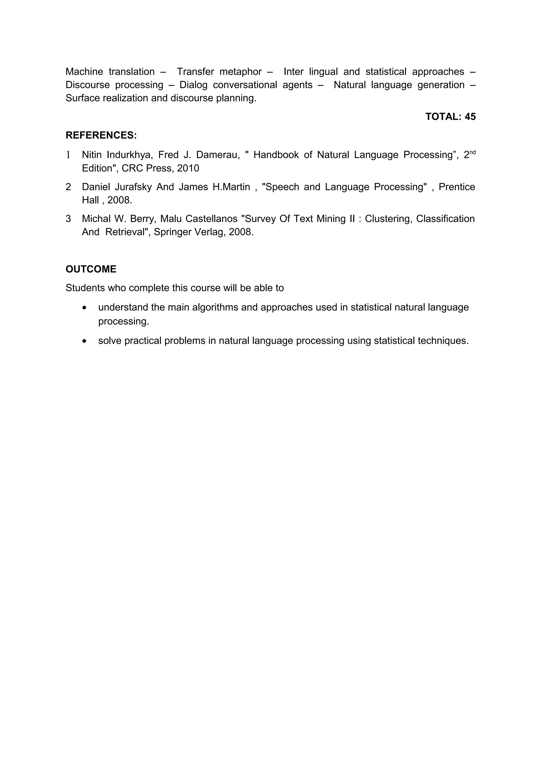 Machine translation – Transfer metaphor – Inter lingual and statistical approaches –
Discourse processing – Dialog conversational agents – Natural language generation –
Surface realization and discourse planning.
TOTAL: 45
REFERENCES:
1 Nitin Indurkhya, Fred J. Damerau, " Handbook of Natural Language Processing”, 2nd
Edition", CRC Press, 2010
2 Daniel Jurafsky And James H.Martin , "Speech and Language Processing" , Prentice
Hall , 2008.
3 Michal W. Berry, Malu Castellanos "Survey Of Text Mining II : Clustering, Classification
And Retrieval", Springer Verlag, 2008.
OUTCOME
Students who complete this course will be able to
• understand the main algorithms and approaches used in statistical natural language
processing.
• solve practical problems in natural language processing using statistical techniques.
 