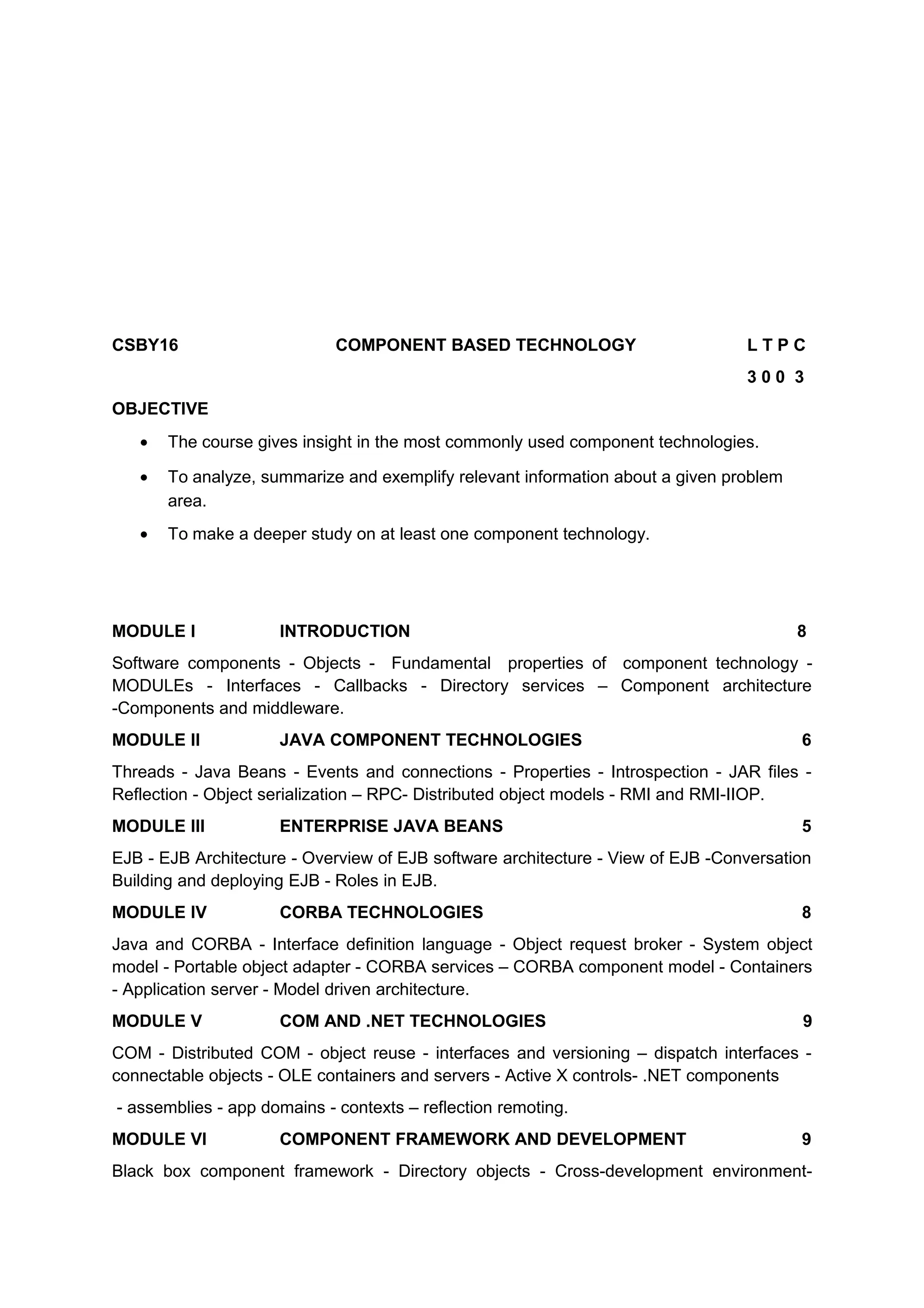 CSBY16 COMPONENT BASED TECHNOLOGY L T P C
3 0 0 3
OBJECTIVE
• The course gives insight in the most commonly used component technologies.
• To analyze, summarize and exemplify relevant information about a given problem
area.
• To make a deeper study on at least one component technology.
MODULE I INTRODUCTION 8
Software components - Objects - Fundamental properties of component technology -
MODULEs - Interfaces - Callbacks - Directory services – Component architecture
-Components and middleware.
MODULE II JAVA COMPONENT TECHNOLOGIES 6
Threads - Java Beans - Events and connections - Properties - Introspection - JAR files -
Reflection - Object serialization – RPC- Distributed object models - RMI and RMI-IIOP.
MODULE III ENTERPRISE JAVA BEANS 5
EJB - EJB Architecture - Overview of EJB software architecture - View of EJB -Conversation
Building and deploying EJB - Roles in EJB.
MODULE IV CORBA TECHNOLOGIES 8
Java and CORBA - Interface definition language - Object request broker - System object
model - Portable object adapter - CORBA services – CORBA component model - Containers
- Application server - Model driven architecture.
MODULE V COM AND .NET TECHNOLOGIES 9
COM - Distributed COM - object reuse - interfaces and versioning – dispatch interfaces -
connectable objects - OLE containers and servers - Active X controls- .NET components
- assemblies - app domains - contexts – reflection remoting.
MODULE VI COMPONENT FRAMEWORK AND DEVELOPMENT 9
Black box component framework - Directory objects - Cross-development environment-
 