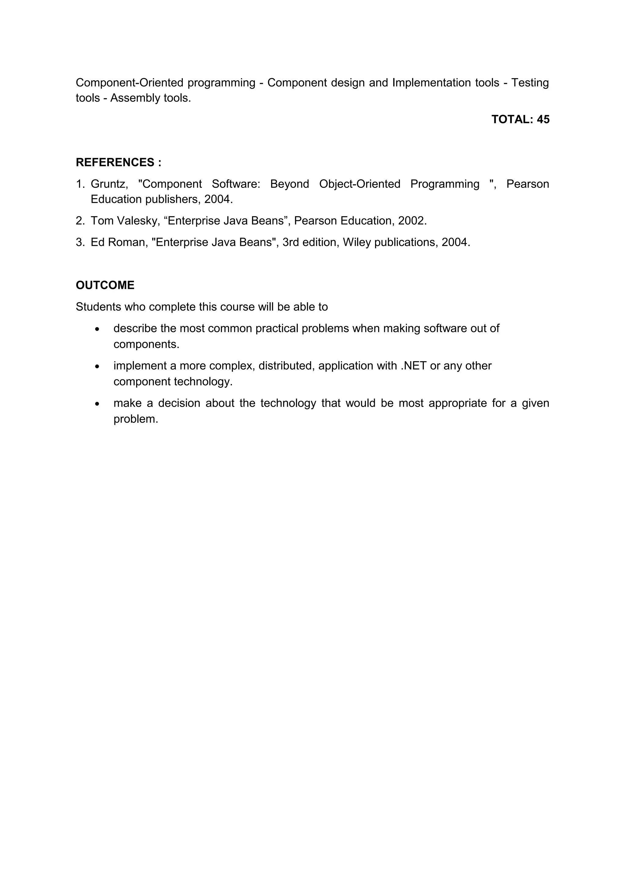 Component-Oriented programming - Component design and Implementation tools - Testing
tools - Assembly tools.
TOTAL: 45
REFERENCES :
1. Gruntz, "Component Software: Beyond Object-Oriented Programming ", Pearson
Education publishers, 2004.
2. Tom Valesky, “Enterprise Java Beans”, Pearson Education, 2002.
3. Ed Roman, "Enterprise Java Beans", 3rd edition, Wiley publications, 2004.
OUTCOME
Students who complete this course will be able to
• describe the most common practical problems when making software out of
components.
• implement a more complex, distributed, application with .NET or any other
component technology.
• make a decision about the technology that would be most appropriate for a given
problem.
 