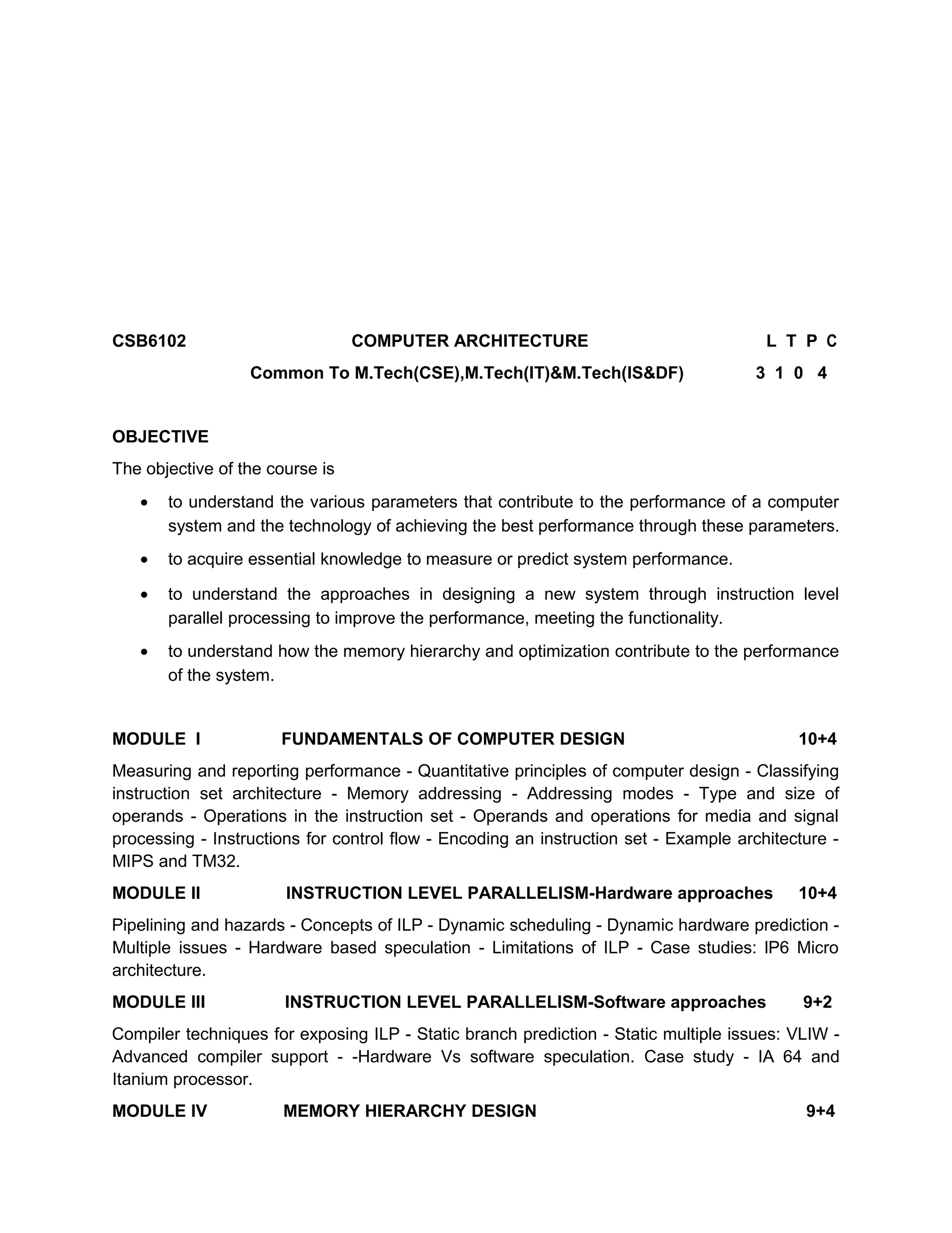 CSB6102 COMPUTER ARCHITECTURE L T P C
Common To M.Tech(CSE),M.Tech(IT)&M.Tech(IS&DF) 3 1 0 4
OBJECTIVE
The objective of the course is
• to understand the various parameters that contribute to the performance of a computer
system and the technology of achieving the best performance through these parameters.
• to acquire essential knowledge to measure or predict system performance.
• to understand the approaches in designing a new system through instruction level
parallel processing to improve the performance, meeting the functionality.
• to understand how the memory hierarchy and optimization contribute to the performance
of the system.
MODULE I FUNDAMENTALS OF COMPUTER DESIGN 10+4
Measuring and reporting performance - Quantitative principles of computer design - Classifying
instruction set architecture - Memory addressing - Addressing modes - Type and size of
operands - Operations in the instruction set - Operands and operations for media and signal
processing - Instructions for control flow - Encoding an instruction set - Example architecture -
MIPS and TM32.
MODULE II INSTRUCTION LEVEL PARALLELISM-Hardware approaches 10+4
Pipelining and hazards - Concepts of ILP - Dynamic scheduling - Dynamic hardware prediction -
Multiple issues - Hardware based speculation - Limitations of ILP - Case studies: lP6 Micro
architecture.
MODULE III INSTRUCTION LEVEL PARALLELISM-Software approaches 9+2
Compiler techniques for exposing ILP - Static branch prediction - Static multiple issues: VLIW -
Advanced compiler support - -Hardware Vs software speculation. Case study - IA 64 and
Itanium processor.
MODULE IV MEMORY HIERARCHY DESIGN 9+4
 
