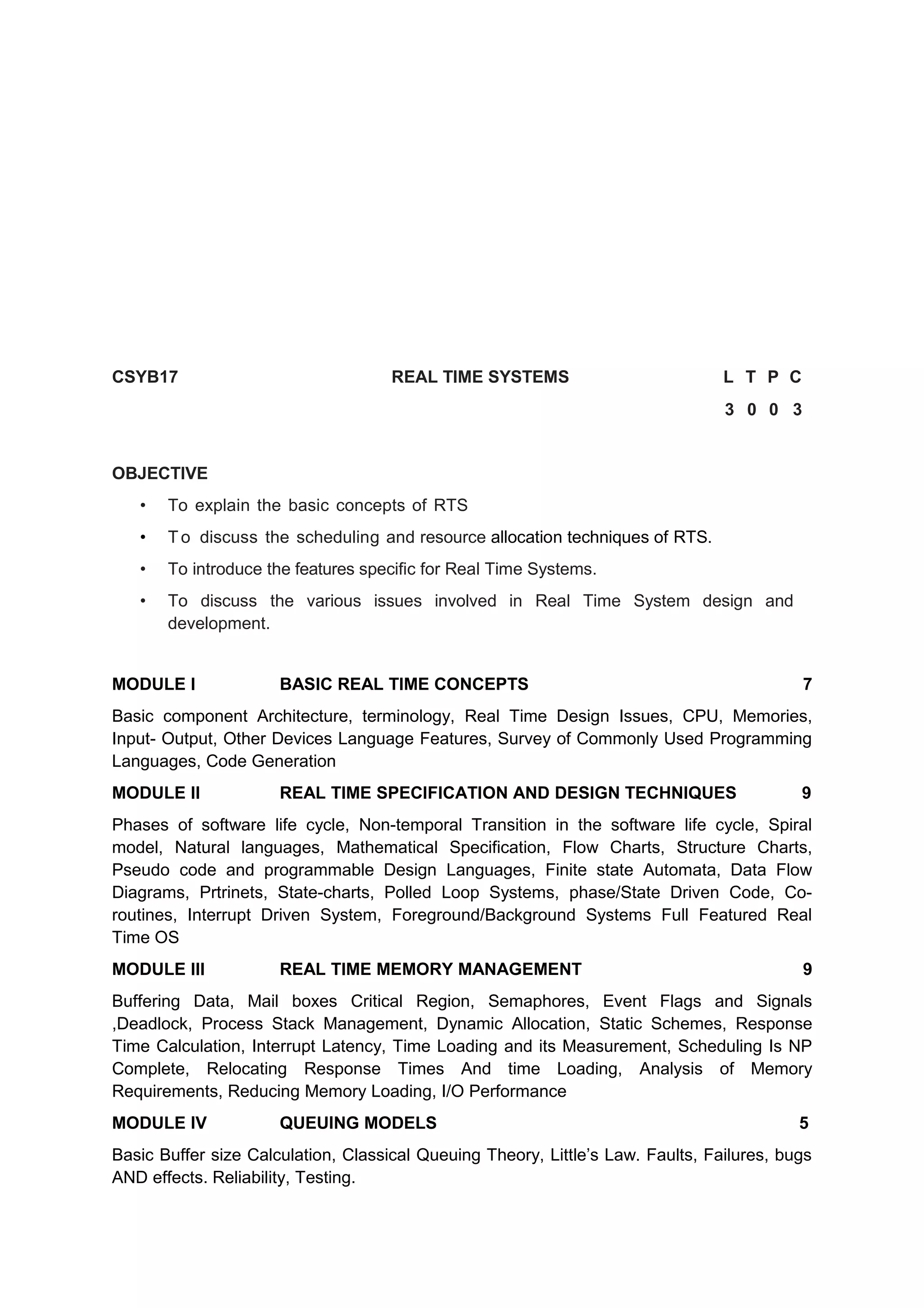 CSYB17 REAL TIME SYSTEMS L T P C
3 0 0 3
OBJECTIVE
• To explain the basic concepts of RTS
• T o discuss the scheduling and resource allocation techniques of RTS.
• To introduce the features specific for Real Time Systems.
• To discuss the various issues involved in Real Time System design and
development.
MODULE I BASIC REAL TIME CONCEPTS 7
Basic component Architecture, terminology, Real Time Design Issues, CPU, Memories,
Input- Output, Other Devices Language Features, Survey of Commonly Used Programming
Languages, Code Generation
MODULE II REAL TIME SPECIFICATION AND DESIGN TECHNIQUES 9
Phases of software life cycle, Non-temporal Transition in the software life cycle, Spiral
model, Natural languages, Mathematical Specification, Flow Charts, Structure Charts,
Pseudo code and programmable Design Languages, Finite state Automata, Data Flow
Diagrams, Prtrinets, State-charts, Polled Loop Systems, phase/State Driven Code, Co-
routines, Interrupt Driven System, Foreground/Background Systems Full Featured Real
Time OS
MODULE III REAL TIME MEMORY MANAGEMENT 9
Buffering Data, Mail boxes Critical Region, Semaphores, Event Flags and Signals
,Deadlock, Process Stack Management, Dynamic Allocation, Static Schemes, Response
Time Calculation, Interrupt Latency, Time Loading and its Measurement, Scheduling Is NP
Complete, Relocating Response Times And time Loading, Analysis of Memory
Requirements, Reducing Memory Loading, I/O Performance
MODULE IV QUEUING MODELS 5
Basic Buffer size Calculation, Classical Queuing Theory, Little’s Law. Faults, Failures, bugs
AND effects. Reliability, Testing.
 