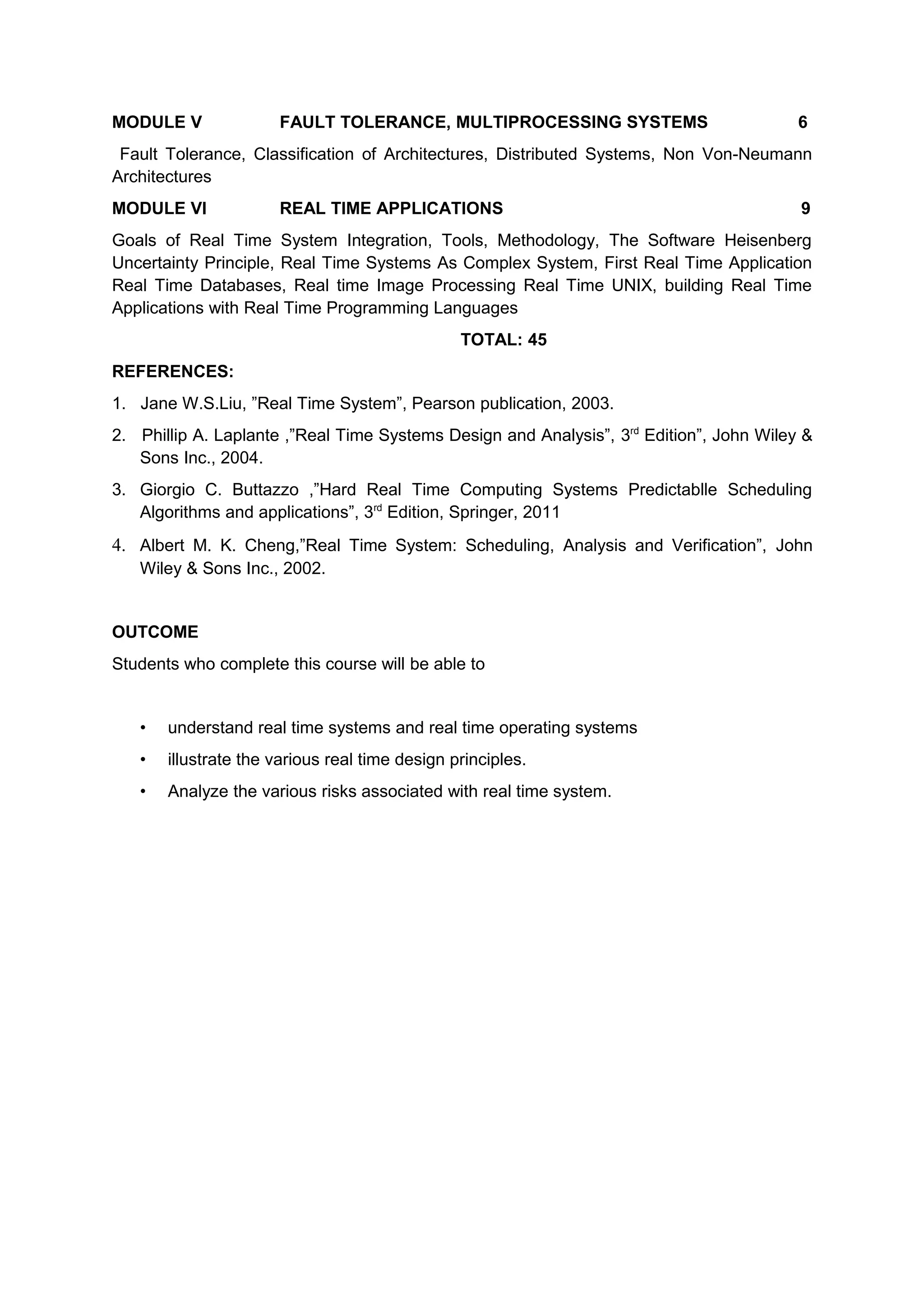 MODULE V FAULT TOLERANCE, MULTIPROCESSING SYSTEMS 6
Fault Tolerance, Classification of Architectures, Distributed Systems, Non Von-Neumann
Architectures
MODULE VI REAL TIME APPLICATIONS 9
Goals of Real Time System Integration, Tools, Methodology, The Software Heisenberg
Uncertainty Principle, Real Time Systems As Complex System, First Real Time Application
Real Time Databases, Real time Image Processing Real Time UNIX, building Real Time
Applications with Real Time Programming Languages
TOTAL: 45
REFERENCES:
1. Jane W.S.Liu, ”Real Time System”, Pearson publication, 2003.
2. Phillip A. Laplante ,”Real Time Systems Design and Analysis”, 3rd
Edition”, John Wiley &
Sons Inc., 2004.
3. Giorgio C. Buttazzo ,”Hard Real Time Computing Systems Predictablle Scheduling
Algorithms and applications”, 3rd
Edition, Springer, 2011
4. Albert M. K. Cheng,”Real Time System: Scheduling, Analysis and Verification”, John
Wiley & Sons Inc., 2002.
OUTCOME
Students who complete this course will be able to
• understand real time systems and real time operating systems
• illustrate the various real time design principles.
• Analyze the various risks associated with real time system.
 