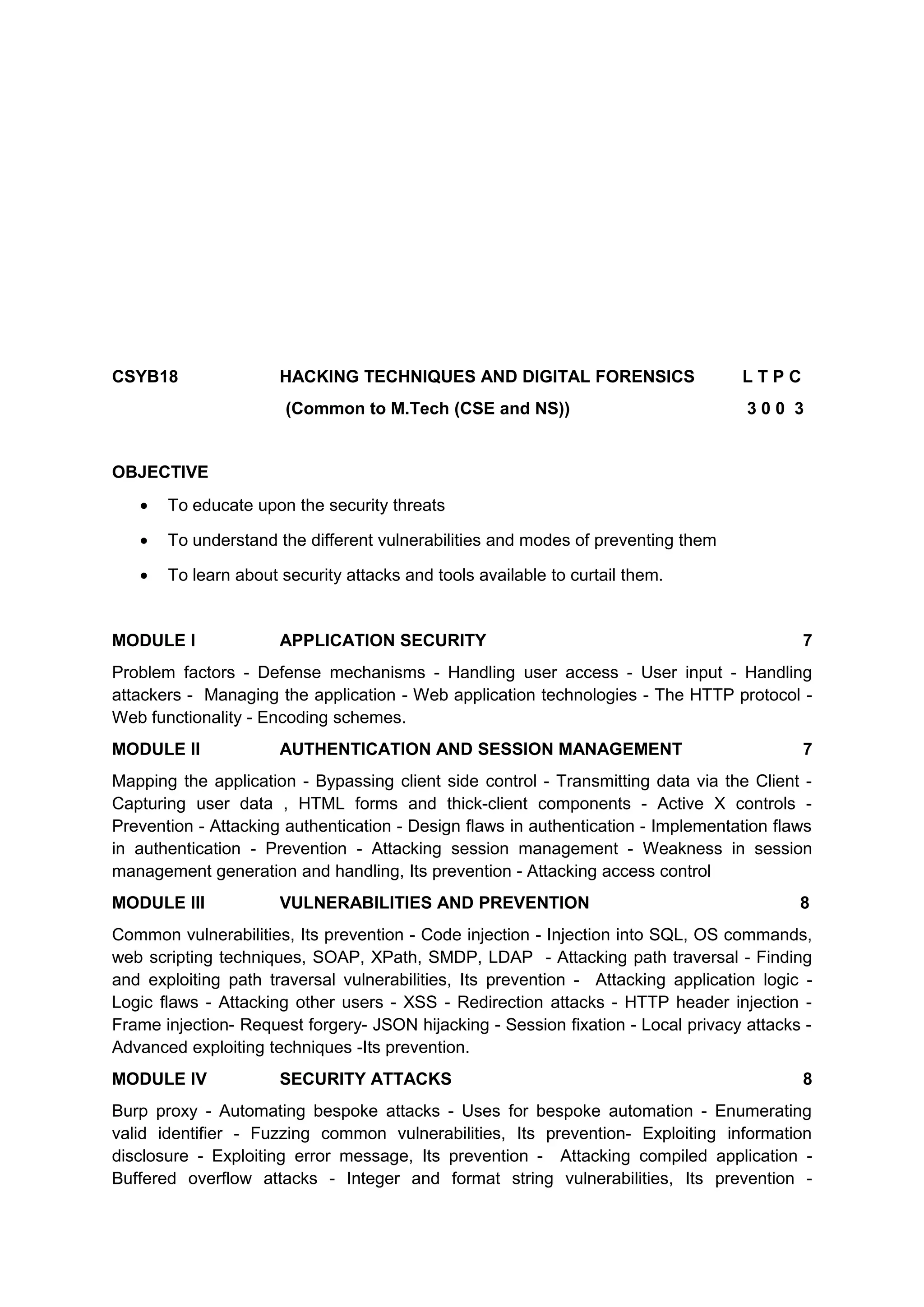 CSYB18 HACKING TECHNIQUES AND DIGITAL FORENSICS L T P C
(Common to M.Tech (CSE and NS)) 3 0 0 3
OBJECTIVE
• To educate upon the security threats
• To understand the different vulnerabilities and modes of preventing them
• To learn about security attacks and tools available to curtail them.
MODULE I APPLICATION SECURITY 7
Problem factors - Defense mechanisms - Handling user access - User input - Handling
attackers - Managing the application - Web application technologies - The HTTP protocol -
Web functionality - Encoding schemes.
MODULE II AUTHENTICATION AND SESSION MANAGEMENT 7
Mapping the application - Bypassing client side control - Transmitting data via the Client -
Capturing user data , HTML forms and thick-client components - Active X controls -
Prevention - Attacking authentication - Design flaws in authentication - Implementation flaws
in authentication - Prevention - Attacking session management - Weakness in session
management generation and handling, Its prevention - Attacking access control
MODULE III VULNERABILITIES AND PREVENTION 8
Common vulnerabilities, Its prevention - Code injection - Injection into SQL, OS commands,
web scripting techniques, SOAP, XPath, SMDP, LDAP - Attacking path traversal - Finding
and exploiting path traversal vulnerabilities, Its prevention - Attacking application logic -
Logic flaws - Attacking other users - XSS - Redirection attacks - HTTP header injection -
Frame injection- Request forgery- JSON hijacking - Session fixation - Local privacy attacks -
Advanced exploiting techniques -Its prevention.
MODULE IV SECURITY ATTACKS 8
Burp proxy - Automating bespoke attacks - Uses for bespoke automation - Enumerating
valid identifier - Fuzzing common vulnerabilities, Its prevention- Exploiting information
disclosure - Exploiting error message, Its prevention - Attacking compiled application -
Buffered overflow attacks - Integer and format string vulnerabilities, Its prevention -
 
