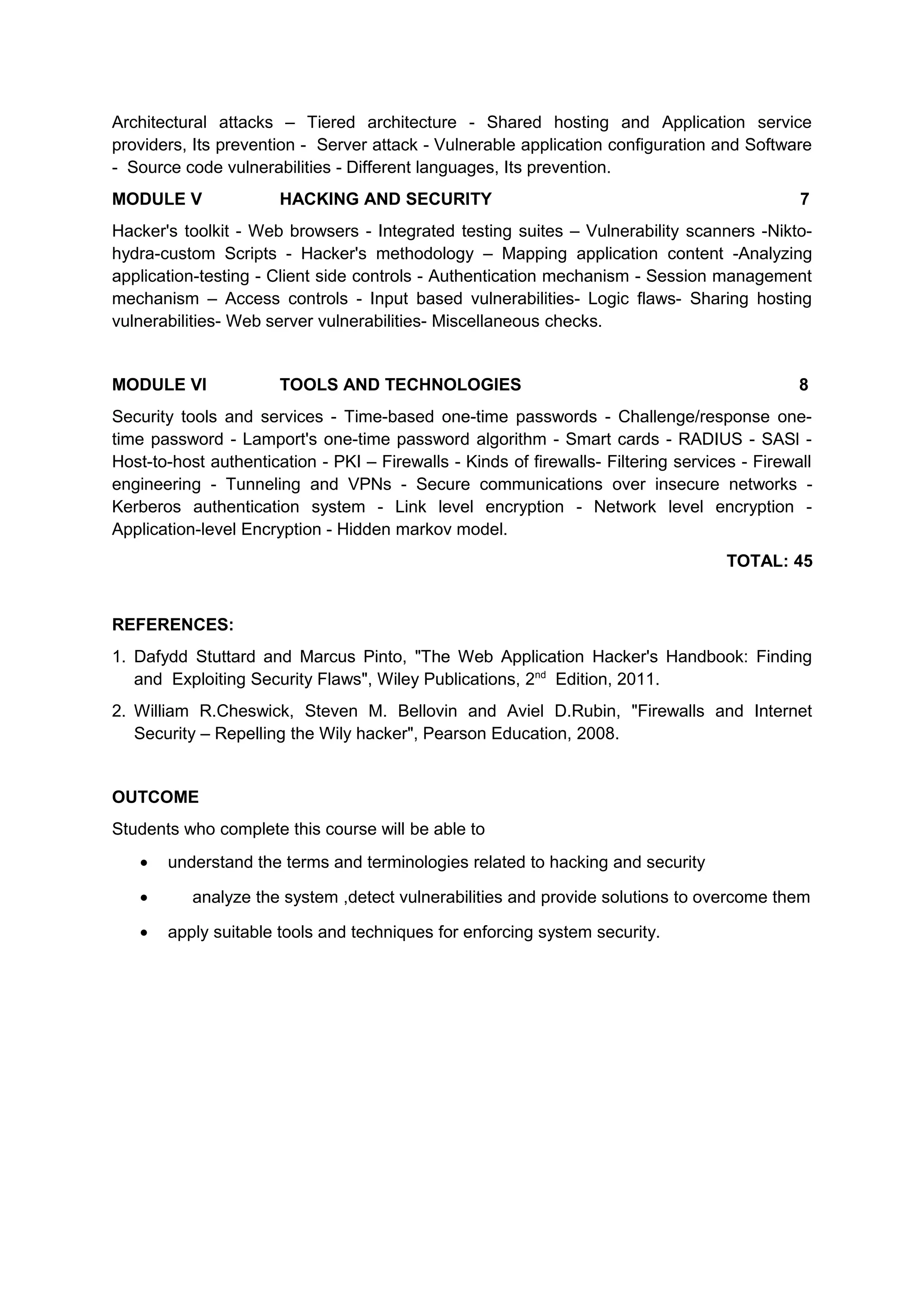 Architectural attacks – Tiered architecture - Shared hosting and Application service
providers, Its prevention - Server attack - Vulnerable application configuration and Software
- Source code vulnerabilities - Different languages, Its prevention.
MODULE V HACKING AND SECURITY 7
Hacker's toolkit - Web browsers - Integrated testing suites – Vulnerability scanners -Nikto-
hydra-custom Scripts - Hacker's methodology – Mapping application content -Analyzing
application-testing - Client side controls - Authentication mechanism - Session management
mechanism – Access controls - Input based vulnerabilities- Logic flaws- Sharing hosting
vulnerabilities- Web server vulnerabilities- Miscellaneous checks.
MODULE VI TOOLS AND TECHNOLOGIES 8
Security tools and services - Time-based one-time passwords - Challenge/response one-
time password - Lamport's one-time password algorithm - Smart cards - RADIUS - SASl -
Host-to-host authentication - PKI – Firewalls - Kinds of firewalls- Filtering services - Firewall
engineering - Tunneling and VPNs - Secure communications over insecure networks -
Kerberos authentication system - Link level encryption - Network level encryption -
Application-level Encryption - Hidden markov model.
TOTAL: 45
REFERENCES:
1. Dafydd Stuttard and Marcus Pinto, "The Web Application Hacker's Handbook: Finding
and Exploiting Security Flaws", Wiley Publications, 2nd
Edition, 2011.
2. William R.Cheswick, Steven M. Bellovin and Aviel D.Rubin, "Firewalls and Internet
Security – Repelling the Wily hacker", Pearson Education, 2008.
OUTCOME
Students who complete this course will be able to
• understand the terms and terminologies related to hacking and security
• analyze the system ,detect vulnerabilities and provide solutions to overcome them
• apply suitable tools and techniques for enforcing system security.
 