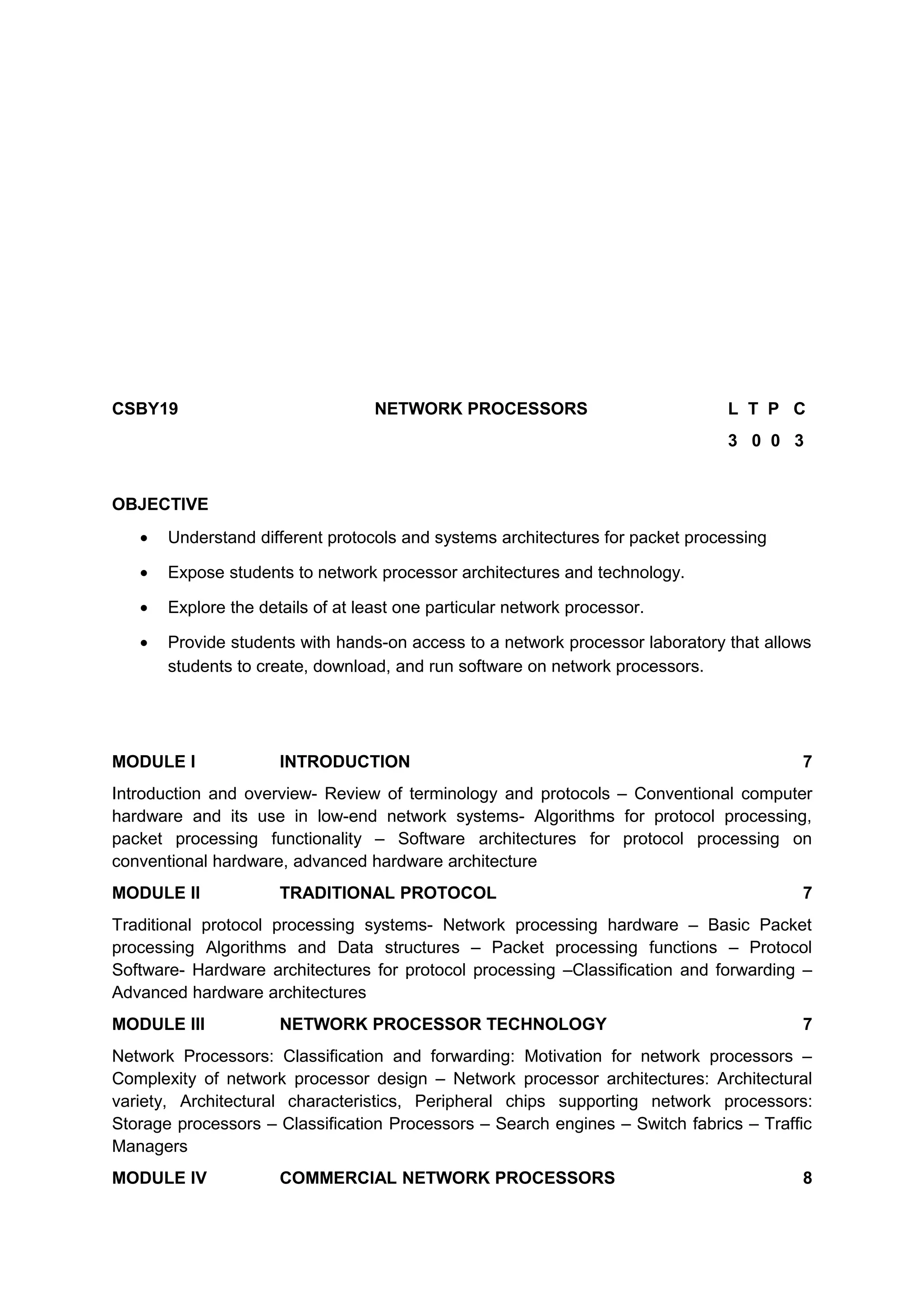 CSBY19 NETWORK PROCESSORS L T P C
3 0 0 3
OBJECTIVE
• Understand different protocols and systems architectures for packet processing
• Expose students to network processor architectures and technology.
• Explore the details of at least one particular network processor.
• Provide students with hands-on access to a network processor laboratory that allows
students to create, download, and run software on network processors.
MODULE I INTRODUCTION 7
Introduction and overview- Review of terminology and protocols – Conventional computer
hardware and its use in low-end network systems- Algorithms for protocol processing,
packet processing functionality – Software architectures for protocol processing on
conventional hardware, advanced hardware architecture
MODULE II TRADITIONAL PROTOCOL 7
Traditional protocol processing systems- Network processing hardware – Basic Packet
processing Algorithms and Data structures – Packet processing functions – Protocol
Software- Hardware architectures for protocol processing –Classification and forwarding –
Advanced hardware architectures
MODULE III NETWORK PROCESSOR TECHNOLOGY 7
Network Processors: Classification and forwarding: Motivation for network processors –
Complexity of network processor design – Network processor architectures: Architectural
variety, Architectural characteristics, Peripheral chips supporting network processors:
Storage processors – Classification Processors – Search engines – Switch fabrics – Traffic
Managers
MODULE IV COMMERCIAL NETWORK PROCESSORS 8
 