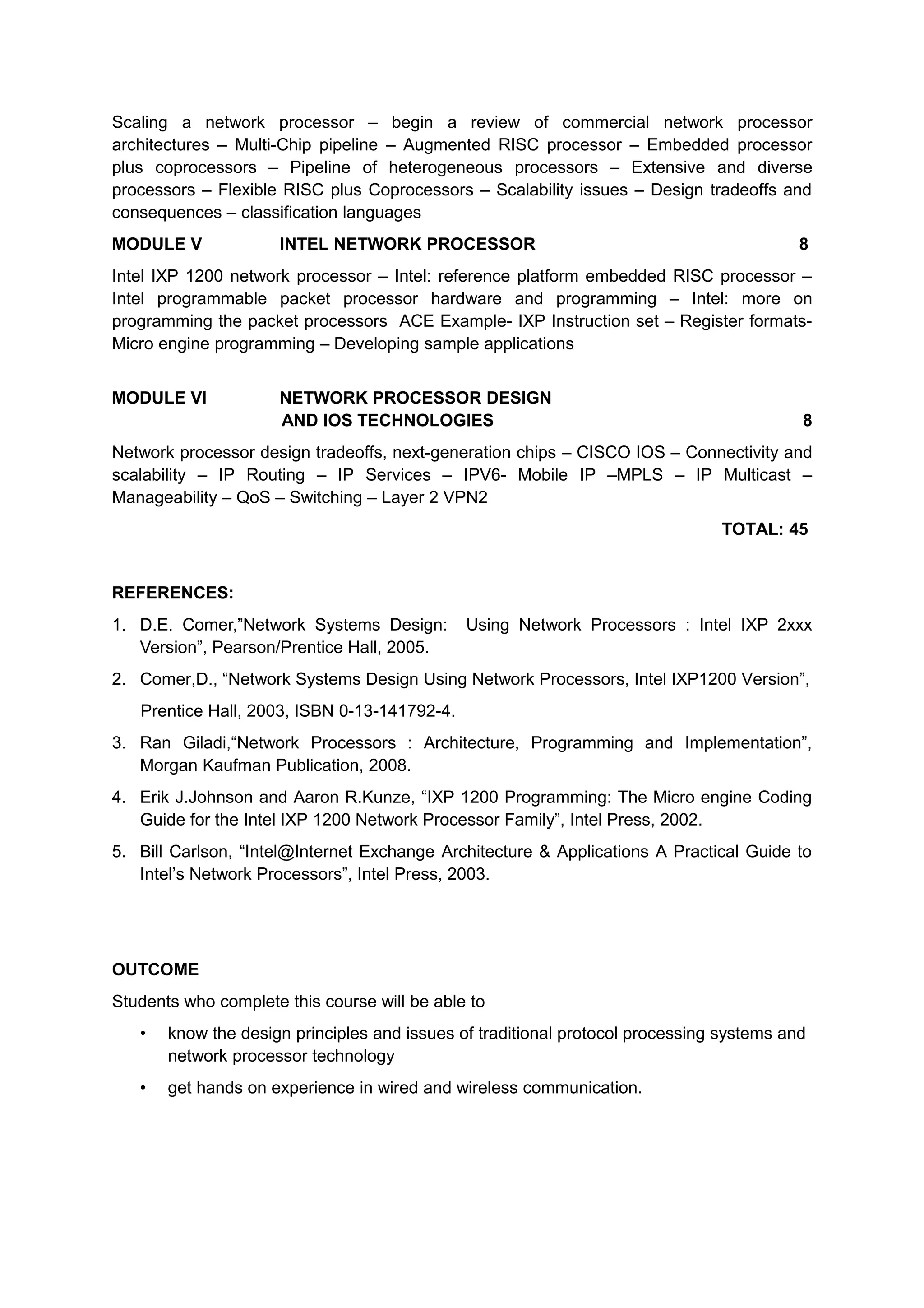 Scaling a network processor – begin a review of commercial network processor
architectures – Multi-Chip pipeline – Augmented RISC processor – Embedded processor
plus coprocessors – Pipeline of heterogeneous processors – Extensive and diverse
processors – Flexible RISC plus Coprocessors – Scalability issues – Design tradeoffs and
consequences – classification languages
MODULE V INTEL NETWORK PROCESSOR 8
Intel IXP 1200 network processor – Intel: reference platform embedded RISC processor –
Intel programmable packet processor hardware and programming – Intel: more on
programming the packet processors ACE Example- IXP Instruction set – Register formats-
Micro engine programming – Developing sample applications
MODULE VI NETWORK PROCESSOR DESIGN
AND IOS TECHNOLOGIES 8
Network processor design tradeoffs, next-generation chips – CISCO IOS – Connectivity and
scalability – IP Routing – IP Services – IPV6- Mobile IP –MPLS – IP Multicast –
Manageability – QoS – Switching – Layer 2 VPN2
TOTAL: 45
REFERENCES:
1. D.E. Comer,”Network Systems Design: Using Network Processors : Intel IXP 2xxx
Version”, Pearson/Prentice Hall, 2005.
2. Comer,D., “Network Systems Design Using Network Processors, Intel IXP1200 Version”,
Prentice Hall, 2003, ISBN 0-13-141792-4.
3. Ran Giladi,“Network Processors : Architecture, Programming and Implementation”,
Morgan Kaufman Publication, 2008.
4. Erik J.Johnson and Aaron R.Kunze, “IXP 1200 Programming: The Micro engine Coding
Guide for the Intel IXP 1200 Network Processor Family”, Intel Press, 2002.
5. Bill Carlson, “Intel@Internet Exchange Architecture & Applications A Practical Guide to
Intel’s Network Processors”, Intel Press, 2003.
OUTCOME
Students who complete this course will be able to
• know the design principles and issues of traditional protocol processing systems and
network processor technology
• get hands on experience in wired and wireless communication.
 
