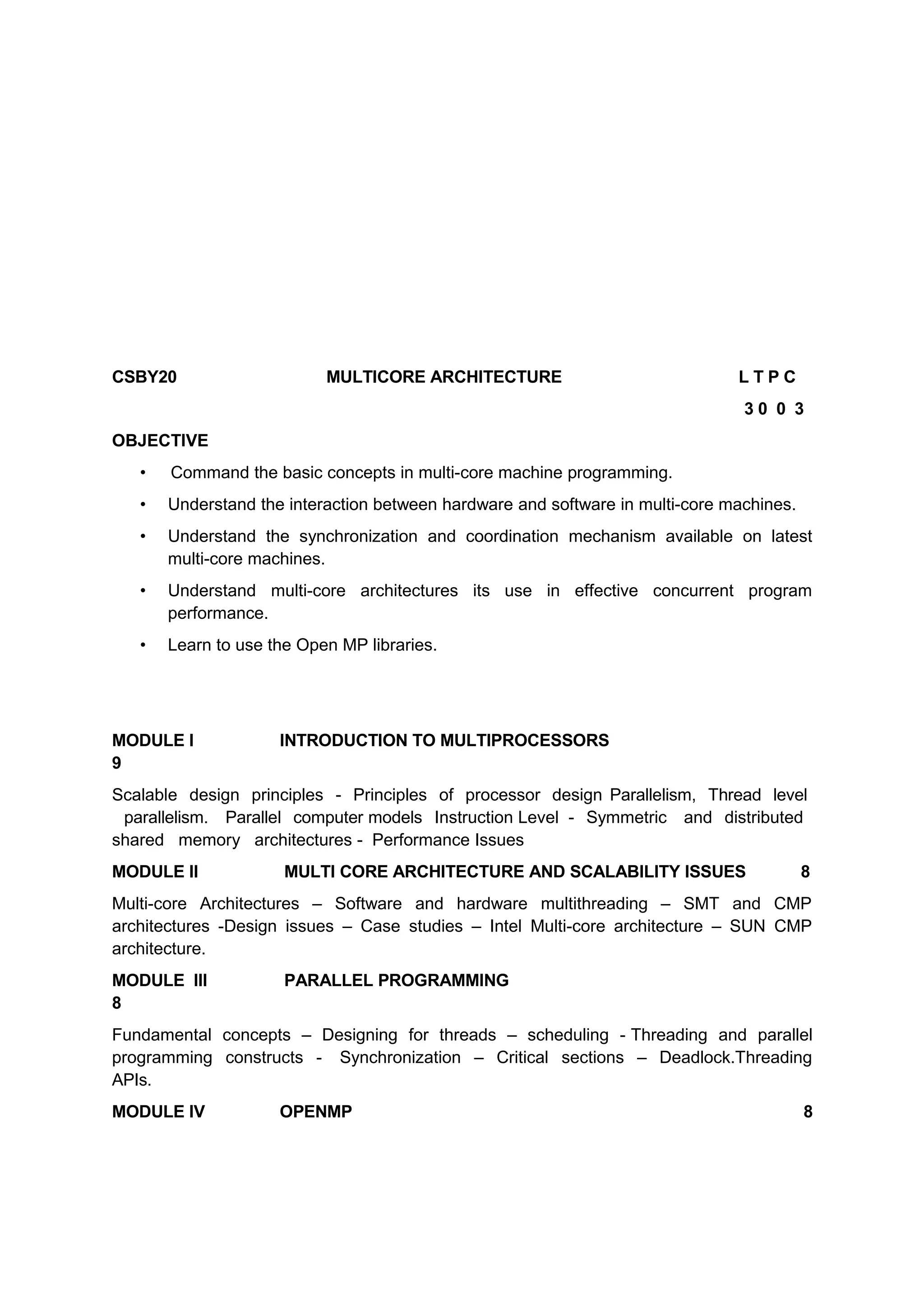 CSBY20 MULTICORE ARCHITECTURE L T P C
3 0 0 3
OBJECTIVE
• Command the basic concepts in multi-core machine programming.
• Understand the interaction between hardware and software in multi-core machines.
• Understand the synchronization and coordination mechanism available on latest
multi-core machines.
• Understand multi-core architectures its use in effective concurrent program
performance.
• Learn to use the Open MP libraries.
MODULE I INTRODUCTION TO MULTIPROCESSORS
9
Scalable design principles - Principles of processor design Parallelism, Thread level
parallelism. Parallel computer models Instruction Level - Symmetric and distributed
shared memory architectures - Performance Issues
MODULE II MULTI CORE ARCHITECTURE AND SCALABILITY ISSUES 8
Multi-core Architectures – Software and hardware multithreading – SMT and CMP
architectures -Design issues – Case studies – Intel Multi-core architecture – SUN CMP
architecture.
MODULE III PARALLEL PROGRAMMING
8
Fundamental concepts – Designing for threads – scheduling - Threading and parallel
programming constructs - Synchronization – Critical sections – Deadlock.Threading
APIs.
MODULE IV OPENMP 8
 