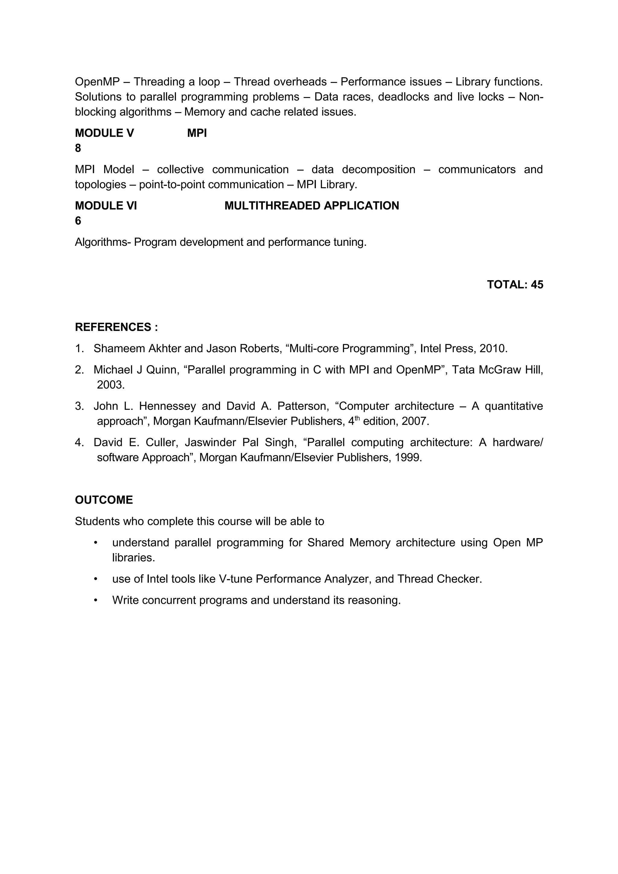 OpenMP – Threading a loop – Thread overheads – Performance issues – Library functions.
Solutions to parallel programming problems – Data races, deadlocks and live locks – Non-
blocking algorithms – Memory and cache related issues.
MODULE V MPI
8
MPI Model – collective communication – data decomposition – communicators and
topologies – point-to-point communication – MPI Library.
MODULE VI MULTITHREADED APPLICATION
6
Algorithms- Program development and performance tuning.
TOTAL: 45
REFERENCES :
1. Shameem Akhter and Jason Roberts, “Multi-core Programming”, Intel Press, 2010.
2. Michael J Quinn, “Parallel programming in C with MPI and OpenMP”, Tata McGraw Hill,
2003.
3. John L. Hennessey and David A. Patterson, “Computer architecture – A quantitative
approach”, Morgan Kaufmann/Elsevier Publishers, 4th
edition, 2007.
4. David E. Culler, Jaswinder Pal Singh, “Parallel computing architecture: A hardware/
software Approach”, Morgan Kaufmann/Elsevier Publishers, 1999.
OUTCOME
Students who complete this course will be able to
• understand parallel programming for Shared Memory architecture using Open MP
libraries.
• use of Intel tools like V-tune Performance Analyzer, and Thread Checker.
• Write concurrent programs and understand its reasoning.
 