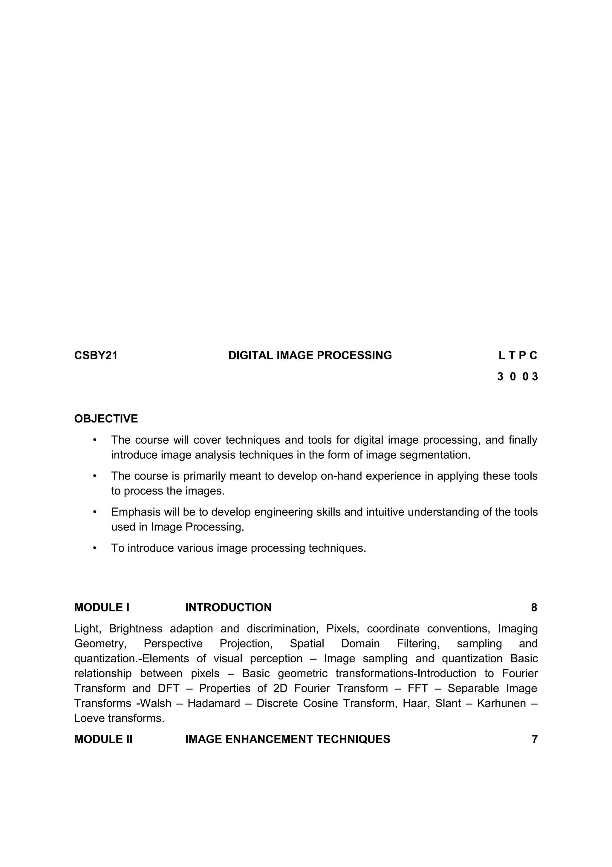CSBY21 DIGITAL IMAGE PROCESSING L T P C
3 0 0 3
OBJECTIVE
• The course will cover techniques and tools for digital image processing, and finally
introduce image analysis techniques in the form of image segmentation.
• The course is primarily meant to develop on-hand experience in applying these tools
to process the images.
• Emphasis will be to develop engineering skills and intuitive understanding of the tools
used in Image Processing.
• To introduce various image processing techniques.
MODULE I INTRODUCTION 8
Light, Brightness adaption and discrimination, Pixels, coordinate conventions, Imaging
Geometry, Perspective Projection, Spatial Domain Filtering, sampling and
quantization.-Elements of visual perception – Image sampling and quantization Basic
relationship between pixels – Basic geometric transformations-Introduction to Fourier
Transform and DFT – Properties of 2D Fourier Transform – FFT – Separable Image
Transforms -Walsh – Hadamard – Discrete Cosine Transform, Haar, Slant – Karhunen –
Loeve transforms.
MODULE II IMAGE ENHANCEMENT TECHNIQUES 7
 