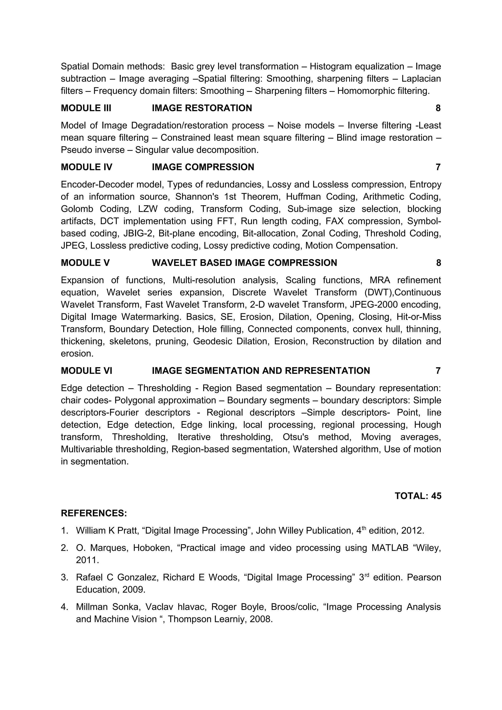Spatial Domain methods: Basic grey level transformation – Histogram equalization – Image
subtraction – Image averaging –Spatial filtering: Smoothing, sharpening filters – Laplacian
filters – Frequency domain filters: Smoothing – Sharpening filters – Homomorphic filtering.
MODULE III IMAGE RESTORATION 8
Model of Image Degradation/restoration process – Noise models – Inverse filtering -Least
mean square filtering – Constrained least mean square filtering – Blind image restoration –
Pseudo inverse – Singular value decomposition.
MODULE IV IMAGE COMPRESSION 7
Encoder-Decoder model, Types of redundancies, Lossy and Lossless compression, Entropy
of an information source, Shannon's 1st Theorem, Huffman Coding, Arithmetic Coding,
Golomb Coding, LZW coding, Transform Coding, Sub-image size selection, blocking
artifacts, DCT implementation using FFT, Run length coding, FAX compression, Symbol-
based coding, JBIG-2, Bit-plane encoding, Bit-allocation, Zonal Coding, Threshold Coding,
JPEG, Lossless predictive coding, Lossy predictive coding, Motion Compensation.
MODULE V WAVELET BASED IMAGE COMPRESSION 8
Expansion of functions, Multi-resolution analysis, Scaling functions, MRA refinement
equation, Wavelet series expansion, Discrete Wavelet Transform (DWT),Continuous
Wavelet Transform, Fast Wavelet Transform, 2-D wavelet Transform, JPEG-2000 encoding,
Digital Image Watermarking. Basics, SE, Erosion, Dilation, Opening, Closing, Hit-or-Miss
Transform, Boundary Detection, Hole filling, Connected components, convex hull, thinning,
thickening, skeletons, pruning, Geodesic Dilation, Erosion, Reconstruction by dilation and
erosion.
MODULE VI IMAGE SEGMENTATION AND REPRESENTATION 7
Edge detection – Thresholding - Region Based segmentation – Boundary representation:
chair codes- Polygonal approximation – Boundary segments – boundary descriptors: Simple
descriptors-Fourier descriptors - Regional descriptors –Simple descriptors- Point, line
detection, Edge detection, Edge linking, local processing, regional processing, Hough
transform, Thresholding, Iterative thresholding, Otsu's method, Moving averages,
Multivariable thresholding, Region-based segmentation, Watershed algorithm, Use of motion
in segmentation.
TOTAL: 45
REFERENCES:
1. William K Pratt, “Digital Image Processing”, John Willey Publication, 4th
edition, 2012.
2. O. Marques, Hoboken, “Practical image and video processing using MATLAB “Wiley,
2011.
3. Rafael C Gonzalez, Richard E Woods, “Digital Image Processing” 3rd
edition. Pearson
Education, 2009.
4. Millman Sonka, Vaclav hlavac, Roger Boyle, Broos/colic, “Image Processing Analysis
and Machine Vision “, Thompson Learniy, 2008.
 