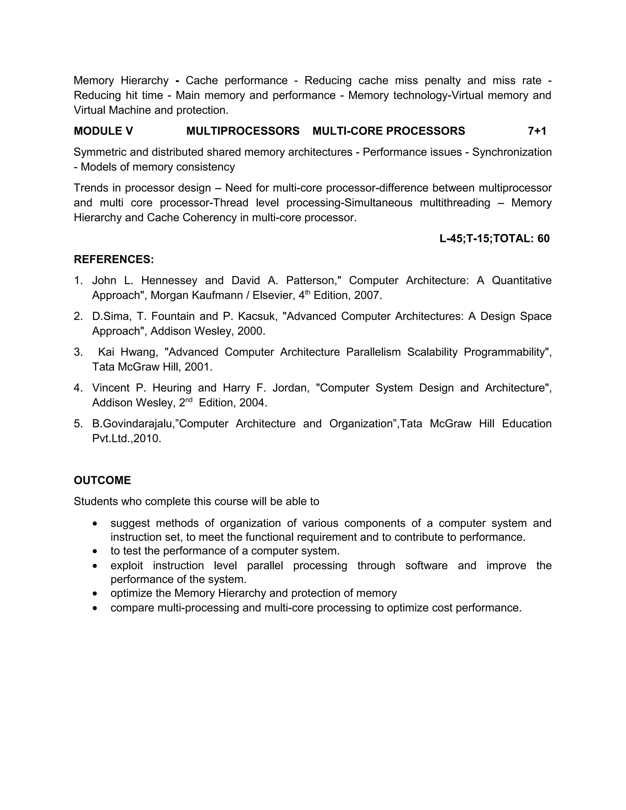 Memory Hierarchy - Cache performance - Reducing cache miss penalty and miss rate -
Reducing hit time - Main memory and performance - Memory technology-Virtual memory and
Virtual Machine and protection.
MODULE V MULTIPROCESSORS MULTI-CORE PROCESSORS 7+1
Symmetric and distributed shared memory architectures - Performance issues - Synchronization
- Models of memory consistency
Trends in processor design – Need for multi-core processor-difference between multiprocessor
and multi core processor-Thread level processing-Simultaneous multithreading – Memory
Hierarchy and Cache Coherency in multi-core processor.
L-45;T-15;TOTAL: 60
REFERENCES:
1. John L. Hennessey and David A. Patterson," Computer Architecture: A Quantitative
Approach", Morgan Kaufmann / Elsevier, 4th
Edition, 2007.
2. D.Sima, T. Fountain and P. Kacsuk, "Advanced Computer Architectures: A Design Space
Approach", Addison Wesley, 2000.
3. Kai Hwang, "Advanced Computer Architecture Parallelism Scalability Programmability",
Tata McGraw Hill, 2001.
4. Vincent P. Heuring and Harry F. Jordan, "Computer System Design and Architecture",
Addison Wesley, 2nd
Edition, 2004.
5. B.Govindarajalu,”Computer Architecture and Organization”,Tata McGraw Hill Education
Pvt.Ltd.,2010.
OUTCOME
Students who complete this course will be able to
• suggest methods of organization of various components of a computer system and
instruction set, to meet the functional requirement and to contribute to performance.
• to test the performance of a computer system.
• exploit instruction level parallel processing through software and improve the
performance of the system.
• optimize the Memory Hierarchy and protection of memory
• compare multi-processing and multi-core processing to optimize cost performance.
 