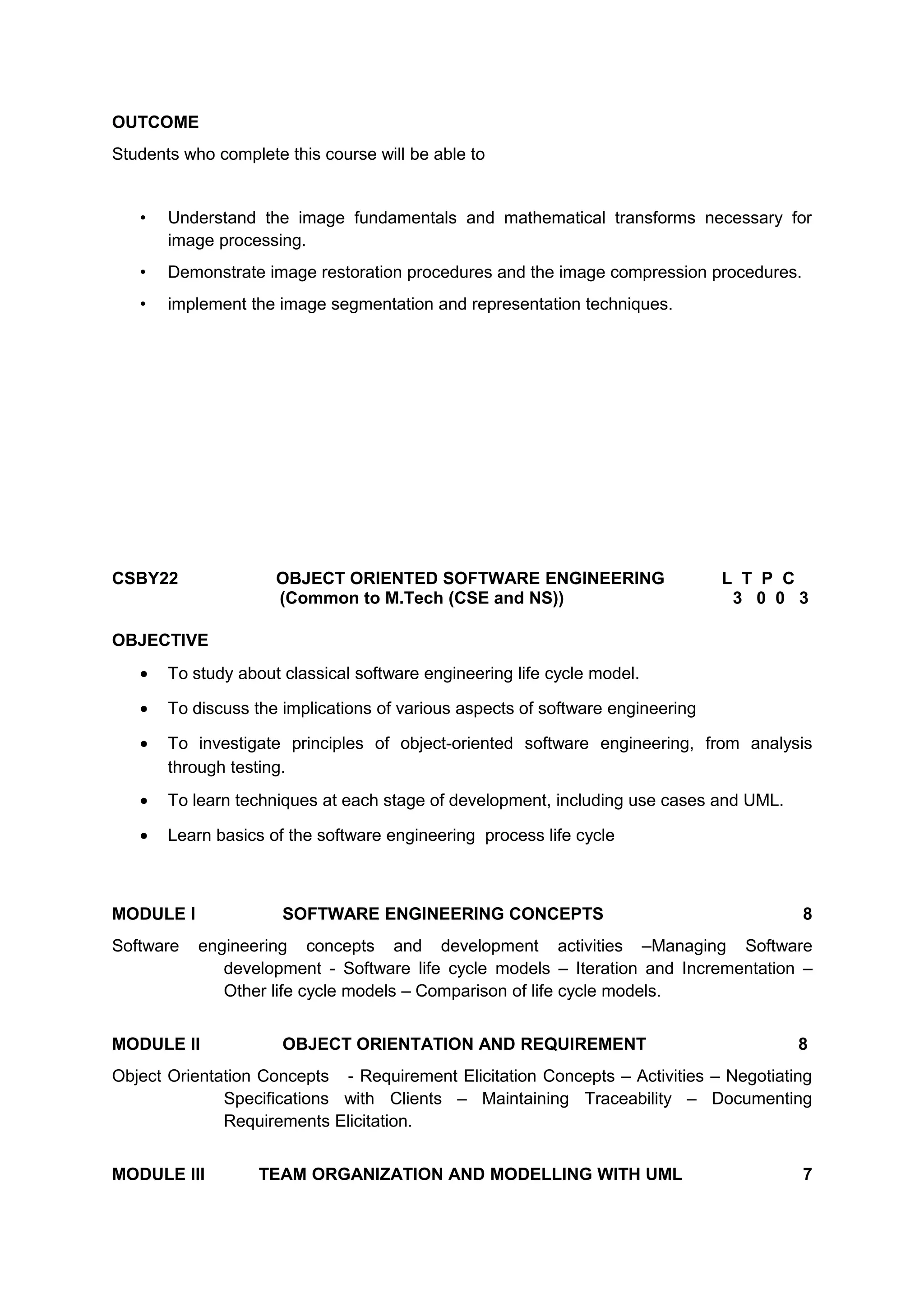 OUTCOME
Students who complete this course will be able to
• Understand the image fundamentals and mathematical transforms necessary for
image processing.
• Demonstrate image restoration procedures and the image compression procedures.
• implement the image segmentation and representation techniques.
CSBY22 OBJECT ORIENTED SOFTWARE ENGINEERING L T P C
(Common to M.Tech (CSE and NS)) 3 0 0 3
OBJECTIVE
• To study about classical software engineering life cycle model.
• To discuss the implications of various aspects of software engineering
• To investigate principles of object-oriented software engineering, from analysis
through testing.
• To learn techniques at each stage of development, including use cases and UML.
• Learn basics of the software engineering process life cycle
MODULE I SOFTWARE ENGINEERING CONCEPTS 8
Software engineering concepts and development activities –Managing Software
development - Software life cycle models – Iteration and Incrementation –
Other life cycle models – Comparison of life cycle models.
MODULE II OBJECT ORIENTATION AND REQUIREMENT 8
Object Orientation Concepts - Requirement Elicitation Concepts – Activities – Negotiating
Specifications with Clients – Maintaining Traceability – Documenting
Requirements Elicitation.
MODULE III TEAM ORGANIZATION AND MODELLING WITH UML 7
 