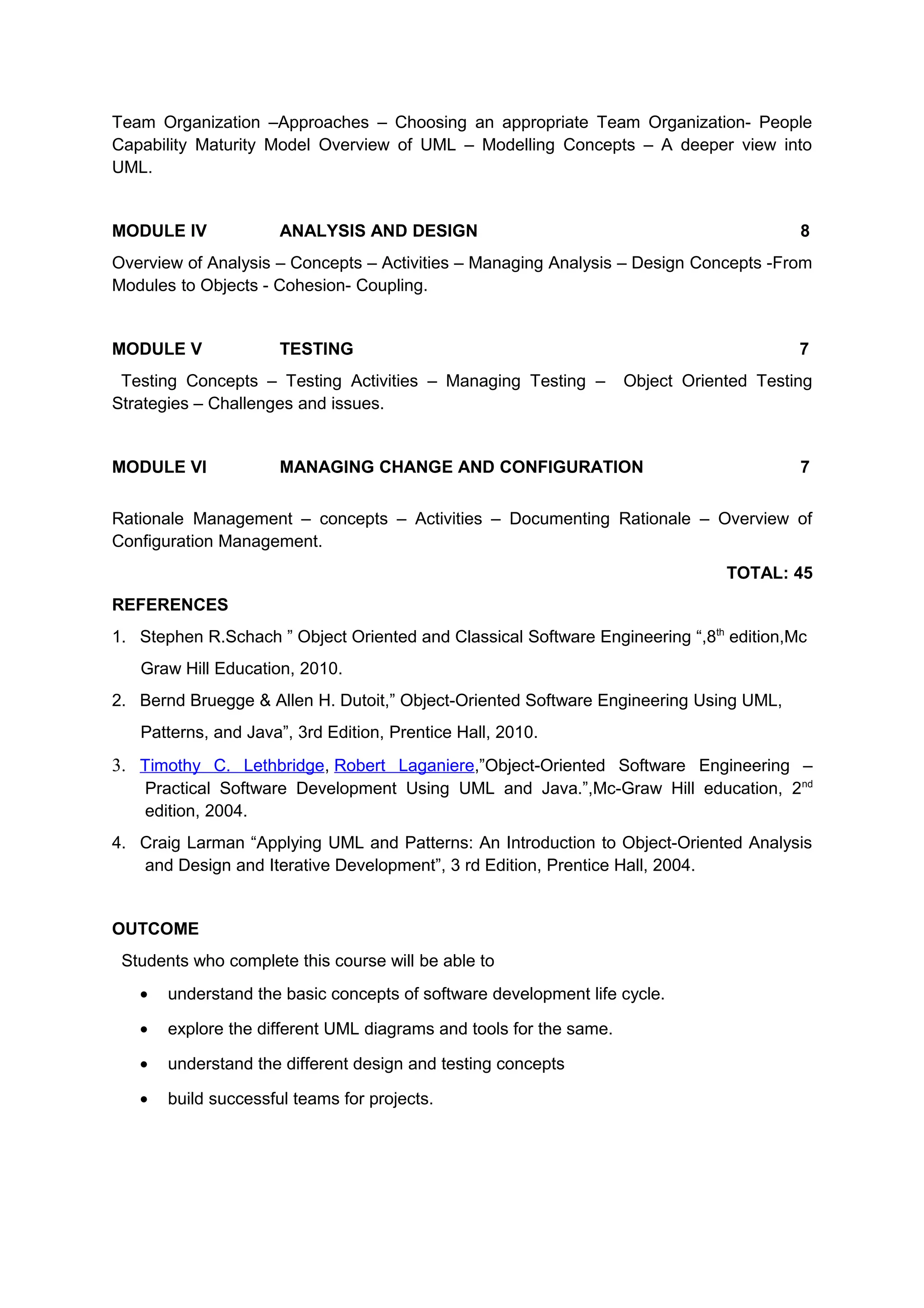 Team Organization –Approaches – Choosing an appropriate Team Organization- People
Capability Maturity Model Overview of UML – Modelling Concepts – A deeper view into
UML.
MODULE IV ANALYSIS AND DESIGN 8
Overview of Analysis – Concepts – Activities – Managing Analysis – Design Concepts -From
Modules to Objects - Cohesion- Coupling.
MODULE V TESTING 7
Testing Concepts – Testing Activities – Managing Testing – Object Oriented Testing
Strategies – Challenges and issues.
MODULE VI MANAGING CHANGE AND CONFIGURATION 7
Rationale Management – concepts – Activities – Documenting Rationale – Overview of
Configuration Management.
TOTAL: 45
REFERENCES
1. Stephen R.Schach ” Object Oriented and Classical Software Engineering “,8th
edition,Mc
Graw Hill Education, 2010.
2. Bernd Bruegge & Allen H. Dutoit,” Object-Oriented Software Engineering Using UML,
Patterns, and Java”, 3rd Edition, Prentice Hall, 2010.
3. Timothy C. Lethbridge, Robert Laganiere,”Object-Oriented Software Engineering –
Practical Software Development Using UML and Java.”,Mc-Graw Hill education, 2nd
edition, 2004.
4. Craig Larman “Applying UML and Patterns: An Introduction to Object-Oriented Analysis
and Design and Iterative Development”, 3 rd Edition, Prentice Hall, 2004.
OUTCOME
Students who complete this course will be able to
• understand the basic concepts of software development life cycle.
• explore the different UML diagrams and tools for the same.
• understand the different design and testing concepts
• build successful teams for projects.
 