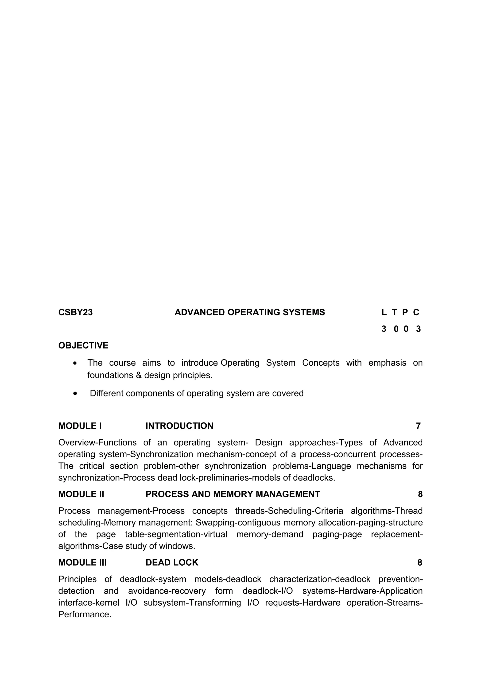 CSBY23 ADVANCED OPERATING SYSTEMS L T P C
3 0 0 3
OBJECTIVE
• The course aims to introduce Operating System Concepts with emphasis on
foundations & design principles.
• Different components of operating system are covered
MODULE I INTRODUCTION 7
Overview-Functions of an operating system- Design approaches-Types of Advanced
operating system-Synchronization mechanism-concept of a process-concurrent processes-
The critical section problem-other synchronization problems-Language mechanisms for
synchronization-Process dead lock-preliminaries-models of deadlocks.
MODULE II PROCESS AND MEMORY MANAGEMENT 8
Process management-Process concepts threads-Scheduling-Criteria algorithms-Thread
scheduling-Memory management: Swapping-contiguous memory allocation-paging-structure
of the page table-segmentation-virtual memory-demand paging-page replacement-
algorithms-Case study of windows.
MODULE III DEAD LOCK 8
Principles of deadlock-system models-deadlock characterization-deadlock prevention-
detection and avoidance-recovery form deadlock-I/O systems-Hardware-Application
interface-kernel I/O subsystem-Transforming I/O requests-Hardware operation-Streams-
Performance.
 