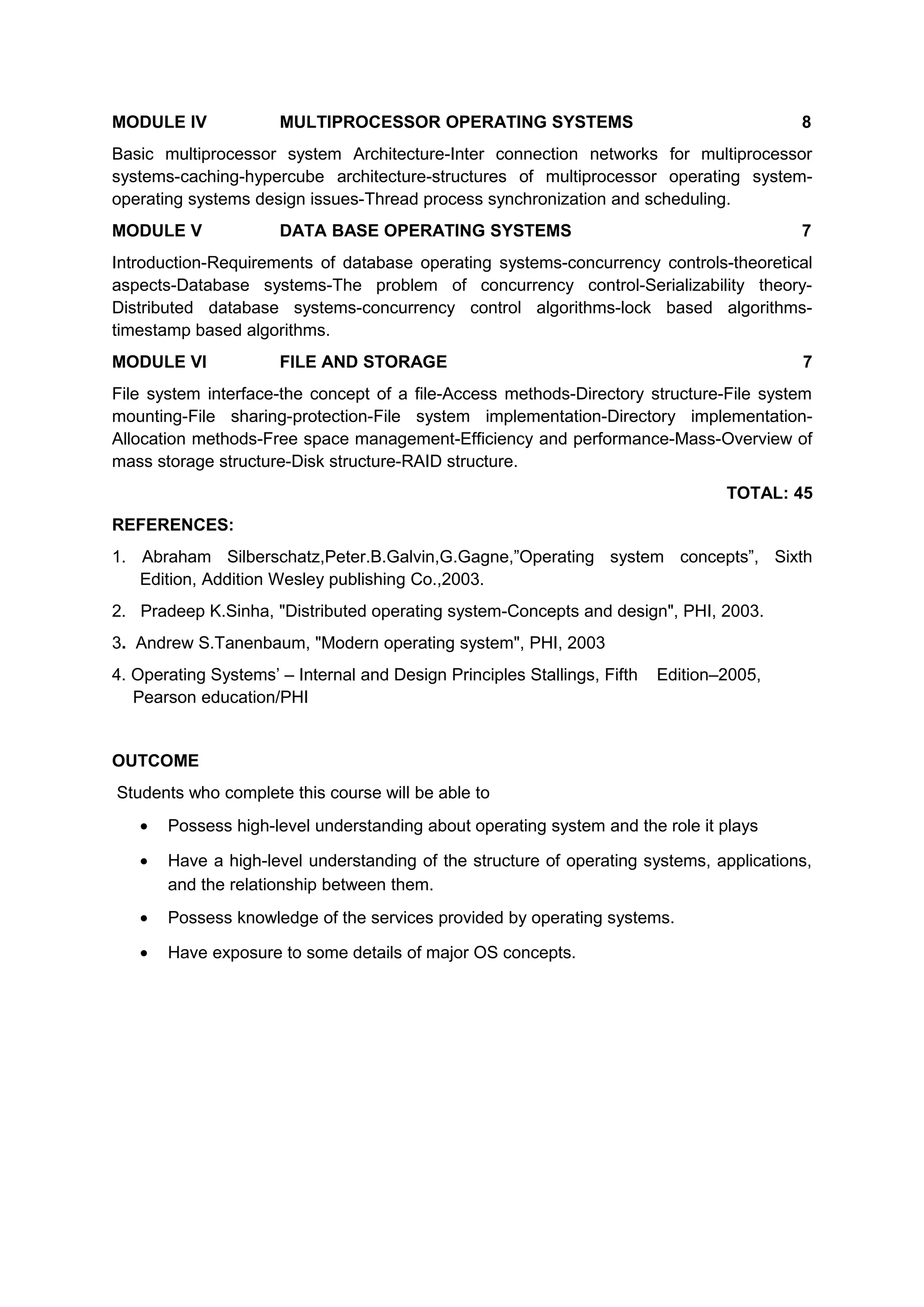 MODULE IV MULTIPROCESSOR OPERATING SYSTEMS 8
Basic multiprocessor system Architecture-Inter connection networks for multiprocessor
systems-caching-hypercube architecture-structures of multiprocessor operating system-
operating systems design issues-Thread process synchronization and scheduling.
MODULE V DATA BASE OPERATING SYSTEMS 7
Introduction-Requirements of database operating systems-concurrency controls-theoretical
aspects-Database systems-The problem of concurrency control-Serializability theory-
Distributed database systems-concurrency control algorithms-lock based algorithms-
timestamp based algorithms.
MODULE VI FILE AND STORAGE 7
File system interface-the concept of a file-Access methods-Directory structure-File system
mounting-File sharing-protection-File system implementation-Directory implementation-
Allocation methods-Free space management-Efficiency and performance-Mass-Overview of
mass storage structure-Disk structure-RAID structure.
TOTAL: 45
REFERENCES:
1. Abraham Silberschatz,Peter.B.Galvin,G.Gagne,”Operating system concepts”, Sixth
Edition, Addition Wesley publishing Co.,2003.
2. Pradeep K.Sinha, "Distributed operating system-Concepts and design", PHI, 2003.
3. Andrew S.Tanenbaum, "Modern operating system", PHI, 2003
4. Operating Systems’ – Internal and Design Principles Stallings, Fifth Edition–2005,
Pearson education/PHI
OUTCOME
Students who complete this course will be able to
• Possess high-level understanding about operating system and the role it plays
• Have a high-level understanding of the structure of operating systems, applications,
and the relationship between them.
• Possess knowledge of the services provided by operating systems.
• Have exposure to some details of major OS concepts.
 