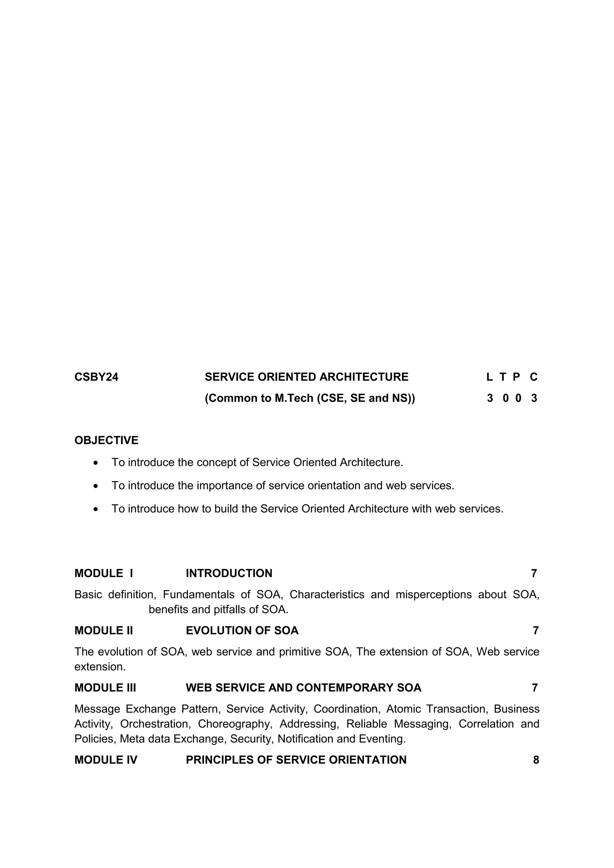 CSBY24 SERVICE ORIENTED ARCHITECTURE L T P C
(Common to M.Tech (CSE, SE and NS)) 3 0 0 3
OBJECTIVE
• To introduce the concept of Service Oriented Architecture.
• To introduce the importance of service orientation and web services.
• To introduce how to build the Service Oriented Architecture with web services.
MODULE I INTRODUCTION 7
Basic definition, Fundamentals of SOA, Characteristics and misperceptions about SOA,
benefits and pitfalls of SOA.
MODULE II EVOLUTION OF SOA 7
The evolution of SOA, web service and primitive SOA, The extension of SOA, Web service
extension.
MODULE III WEB SERVICE AND CONTEMPORARY SOA 7
Message Exchange Pattern, Service Activity, Coordination, Atomic Transaction, Business
Activity, Orchestration, Choreography, Addressing, Reliable Messaging, Correlation and
Policies, Meta data Exchange, Security, Notification and Eventing.
MODULE IV PRINCIPLES OF SERVICE ORIENTATION 8
 