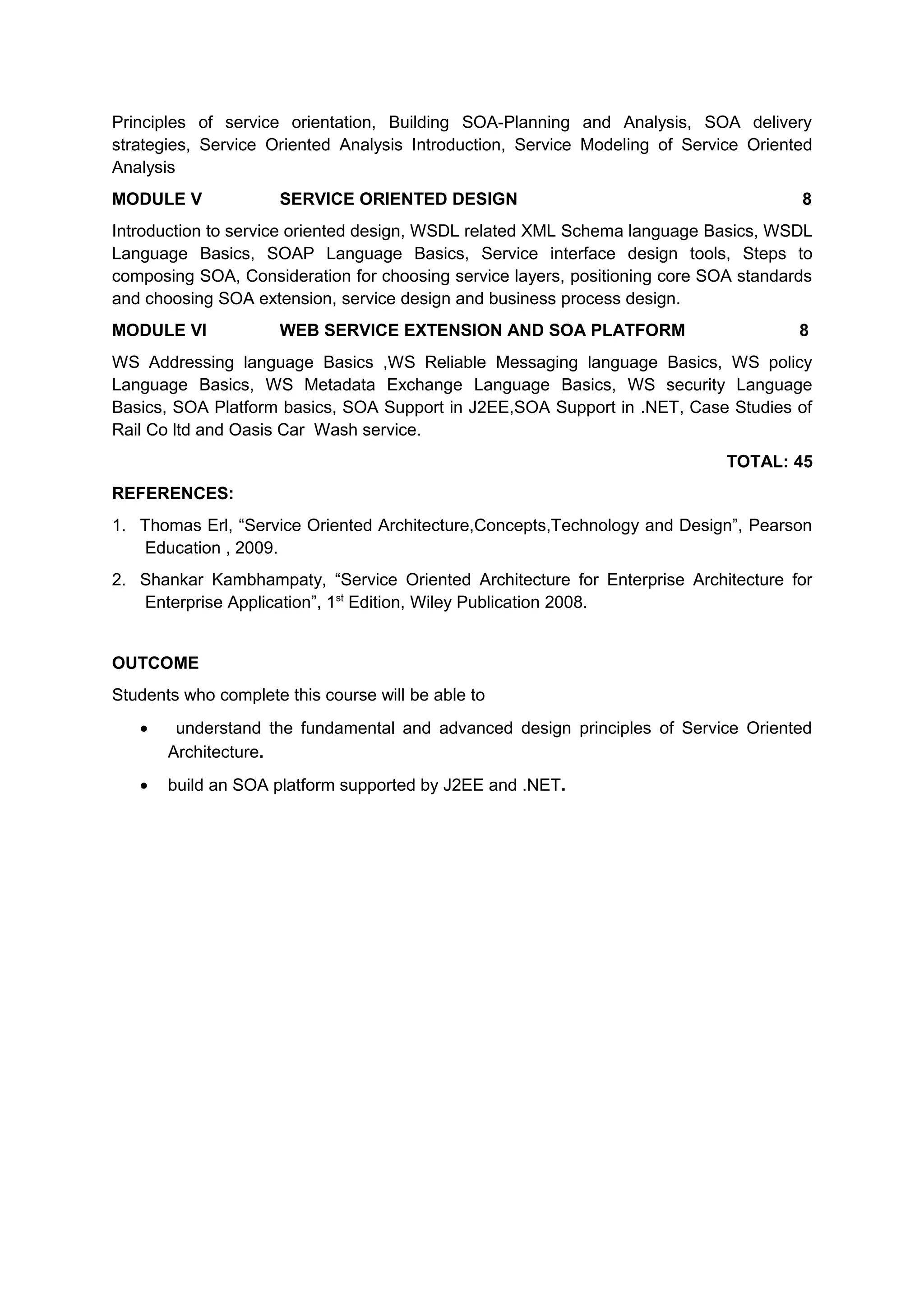 Principles of service orientation, Building SOA-Planning and Analysis, SOA delivery
strategies, Service Oriented Analysis Introduction, Service Modeling of Service Oriented
Analysis
MODULE V SERVICE ORIENTED DESIGN 8
Introduction to service oriented design, WSDL related XML Schema language Basics, WSDL
Language Basics, SOAP Language Basics, Service interface design tools, Steps to
composing SOA, Consideration for choosing service layers, positioning core SOA standards
and choosing SOA extension, service design and business process design.
MODULE VI WEB SERVICE EXTENSION AND SOA PLATFORM 8
WS Addressing language Basics ,WS Reliable Messaging language Basics, WS policy
Language Basics, WS Metadata Exchange Language Basics, WS security Language
Basics, SOA Platform basics, SOA Support in J2EE,SOA Support in .NET, Case Studies of
Rail Co ltd and Oasis Car Wash service.
TOTAL: 45
REFERENCES:
1. Thomas Erl, “Service Oriented Architecture,Concepts,Technology and Design”, Pearson
Education , 2009.
2. Shankar Kambhampaty, “Service Oriented Architecture for Enterprise Architecture for
Enterprise Application”, 1st
Edition, Wiley Publication 2008.
OUTCOME
Students who complete this course will be able to
• understand the fundamental and advanced design principles of Service Oriented
Architecture.
• build an SOA platform supported by J2EE and .NET.
 