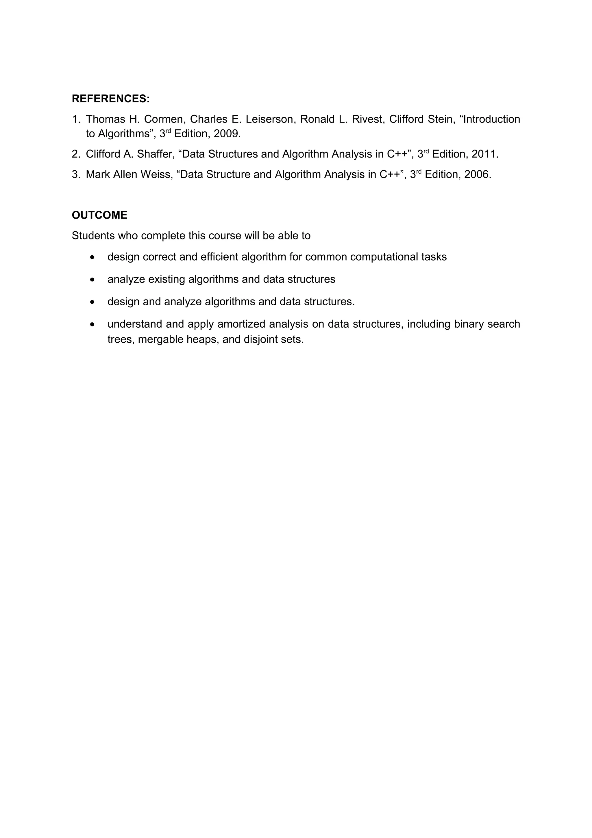 REFERENCES:
1. Thomas H. Cormen, Charles E. Leiserson, Ronald L. Rivest, Clifford Stein, “Introduction
to Algorithms”, 3rd
Edition, 2009.
2. Clifford A. Shaffer, “Data Structures and Algorithm Analysis in C++”, 3rd
Edition, 2011.
3. Mark Allen Weiss, “Data Structure and Algorithm Analysis in C++”, 3rd
Edition, 2006.
OUTCOME
Students who complete this course will be able to
• design correct and efficient algorithm for common computational tasks
• analyze existing algorithms and data structures
• design and analyze algorithms and data structures.
• understand and apply amortized analysis on data structures, including binary search
trees, mergable heaps, and disjoint sets.
 