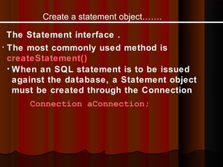 Create a statement object…….
The Statement interface .
• The most commonly used method is
createStatement()
• When an SQL statement is to be issued
against the database, a Statement object
must be created through the Connection
Connection aConnection;

 