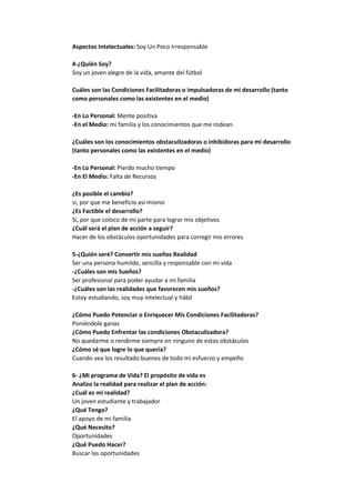Aspectos Intelectuales: Soy Un Poco Irresponsable
4-¿Quién Soy?
Soy un joven alegre de la vida, amante del fútbol
Cuáles son las Condiciones Facilitadoras o impulsadoras de mi desarrollo (tanto
como personales como las existentes en el medio)
-En Lo Personal: Mente positiva
-En el Medio: mi familia y los conocimientos que me rodean.
¿Cuáles son los conocimientos obstaculizadoras o inhibidoras para mi desarrollo
(tanto personales como las existentes en el medio)
-En Lo Personal: Pierdo mucho tiempo
-En El Medio: Falta de Recursos
¿Es posible el cambio?
si, por que me beneficio así mismo
¿Es Factible el desarrollo?
Si, por que coloco de mi parte para lograr mis objetivos
¿Cuál será el plan de acción a seguir?
Hacer de los obstáculos oportunidades para corregir mis errores
5-¿Quién seré? Convertir mis sueños Realidad
Ser una persona humilde, sencilla y responsable con mi vida
-¿Cuáles son mis Sueños?
Ser profesional para poder ayudar a mi familia
-¿Cuáles son las realidades que favorecen mis sueños?
Estoy estudiando, soy muy intelectual y hábil
¿Cómo Puedo Potenciar o Enriquecer Mis Condiciones Facilitadoras?
Poniéndole ganas
¿Cómo Puedo Enfrentar las condiciones Obstaculizadora?
No quedarme o rendirme siempre en ninguno de estos obstáculos
¿Cómo sé que logre lo que quería?
Cuando vea los resultado buenos de todo mi esfuerzo y empeño
6- ¿Mi programa de Vida? El propósito de vida es
Analizo la realidad para realizar el plan de acción:
¿Cuál es mi realidad?
Un joven estudiante y trabajador
¿Qué Tengo?
El apoyo de mi familia
¿Qué Necesito?
Oportunidades
¿Qué Puedo Hacer?
Buscar las oportunidades

 