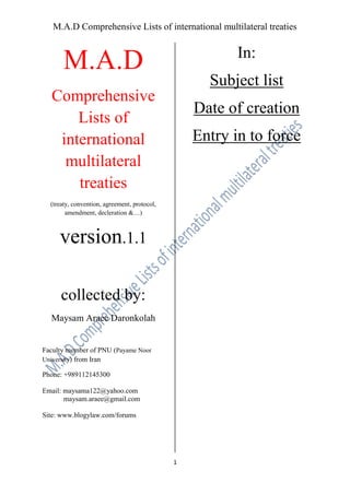 M.A.D Comprehensive Lists of international multilateral treaties

In:

M.A.D

Subject list

Comprehensive
Lists of
international
multilateral
treaties

Date of creation
Entry in to force

(treaty, convention, agreement, protocol,
amendment, decleration &…)

version.1.1
collected by:
Maysam Araee Daronkolah

Faculty member of PNU (Payame Noor
University) from Iran
Phone: +989112145300
Email: maysama122@yahoo.com
maysam.araee@gmail.com
Site: www.blogylaw.com/forums

1

 