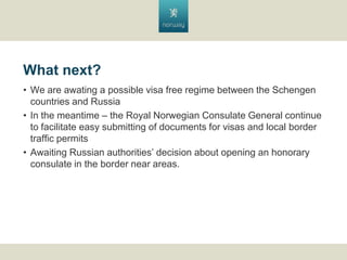 What next?
? We are awating a possible visa free regime between the Schengen
countries and Russia
? In the meantime C the Royal Norwegian Consulate General continue
to facilitate easy submitting of documents for visas and local border
traffic permits
? Awaiting Russian authorities decision about opening an honorary
consulate in the border near areas.

 