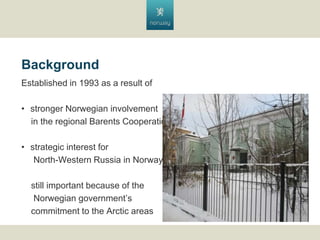 Background
Established in 1993 as a result of
? stronger Norwegian involvement
in the regional Barents Cooperation
? strategic interest for
North-Western Russia in Norway
still important because of the
Norwegian governments
commitment to the Arctic areas

 