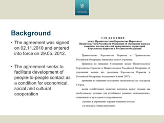 Background
? The agreement was signed
on 02.11.2010 and entered
into force on 29.05. 2012.
? The agreement seeks to
facilitate development of
people-to-people contact as
a condition for economical,
social and cultural
cooperation

 