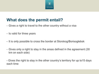What does the permit entail?
- Gives a right to travel to the other country without a visa
- Is valid for three years
- It is only possible to cross the border at Storskog/Borisoglebsk
- Gives only a right to stay in the areas defined in the agreement (30
km on each side)

- Gives the right to stay in the other countrys territory for up to15 days
each time

 