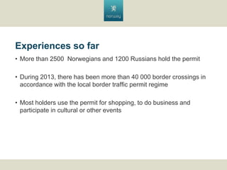 Experiences so far
? More than 2500 Norwegians and 1200 Russians hold the permit
? During 2013, there has been more than 40 000 border crossings in
accordance with the local border traffic permit regime
? Most holders use the permit for shopping, to do business and
participate in cultural or other events

 