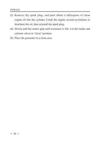 STORAGE

(3)	 Remove the spark plug, and pour about a tablespoon of clean
engine oil into the cylinder. Crank the engine several revolutions to
distribute the oil, then reinstall the spark plug.
(4)	 Slowly pull the starter grip until resistance is felt. Let the intake and
exhaust valves in “close” position.
(5)	 Place the generator in a clean area.

· 30 ·

 