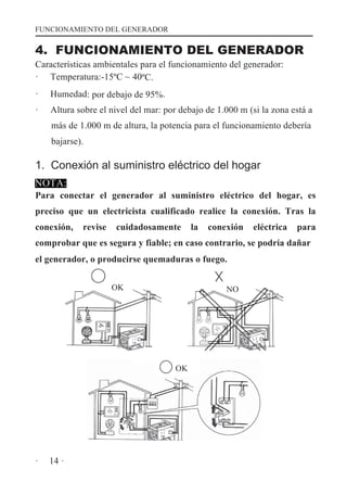 FUNCIONAMIENTO DEL GENERADOR

4. FUNCIONAMIENTO DEL GENERADOR
Características ambientales para el funcionamiento del generador:
· Temperatura:-15ºC ~ 40ºC.
·

Humedad: por debajo de 95%.

·

Altura sobre el nivel del mar: por debajo de 1.000 m (si la zona está a
más de 1.000 m de altura, la potencia para el funcionamiento debería
bajarse).

1. Conexión al suministro eléctrico del hogar
NOTA:

Para conectar el generador al suministro eléctrico del hogar, es
preciso que un electricista cualificado realice la conexión. Tras la
conexión,

revise

cuidadosamente

la

conexión

eléctrica

para

comprobar que es segura y fiable; en caso contrario, se podría dañar
el generador, o producirse quemaduras o fuego.
OK

NO

OK

·

14 ·

 