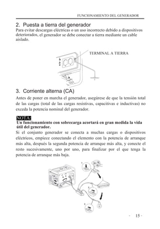FUNCIONAMIENTO DEL GENERADOR

2. Puesta a tierra del generador

Para evitar descargas eléctricas o un uso incorrecto debido a dispositivos
deteriorados, el generador se debe conectar a tierra mediante un cable
aislado.
TERMINAL A TIERRA

3. Corriente alterna (CA)
Antes de poner en marcha el generador, asegúrese de que la tensión total
de las cargas (total de las cargas resistivas, capacitivas e inductivas) no
exceda la potencia nominal del generador.

NOTA:

Un funcionamiento con sobrecarga acortará en gran medida la vida
útil del generador.
Si el conjunto generador se conecta a muchas cargas o dispositivos
eléctricos, empiece conectando el elemento con la potencia de arranque
más alta, después la segunda potencia de arranque más alta, y conecte el
resto sucesivamente, uno por uno, para finalizar por el que tenga la
potencia de arranque más baja.

·

15 ·

 
