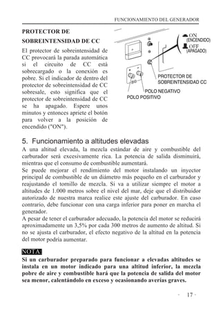 FUNCIONAMIENTO DEL GENERADOR

PROTECTOR DE
SOBREINTENSIDAD DE CC

(ENCENDIDO)

El protector de sobreintensidad de
CC provocará la parada automática
si el circuito de CC está
sobrecargado o la conexión es
pobre. Si el indicador de dentro del
protector de sobreintensidad de CC
sobresale, esto significa que el
protector de sobreintensidad de CC
se ha apagado. Espere unos
minutos y entonces apriete el botón
para volver a la posición de
encendido ("ON").

(APAGADO)

PROTECTOR DE
SOBREINTENSIDAD CC
POLO NEGATIVO
POLO POSITIVO

5. Funcionamiento a altitudes elevadas

A una altitud elevada, la mezcla estándar de aire y combustible del
carburador será excesivamente rica. La potencia de salida disminuirá,
mientras que el consumo de combustible aumentará.
Se puede mejorar el rendimiento del motor instalando un inyector
principal de combustible de un diámetro más pequeño en el carburador y
reajustando el tornillo de mezcla. Si va a utilizar siempre el motor a
altitudes de 1.000 metros sobre el nivel del mar, deje que el distribuidor
autorizado de nuestra marca realice este ajuste del carburador. En caso
contrario, debe funcionar con una carga inferior para poner en marcha el
generador.
A pesar de tener el carburador adecuado, la potencia del motor se reducirá
aproximadamente un 3,5% por cada 300 metros de aumento de altitud. Si
no se ajusta el carburador, el efecto negativo de la altitud en la potencia
del motor podría aumentar.

NOTA:

Si un carburador preparado para funcionar a elevadas altitudes se
instala en un motor indicado para una altitud inferior, la mezcla
pobre de aire y combustible hará que la potencia de salida del motor
sea menor, calentándolo en exceso y ocasionando averías graves.
·

17 ·

 