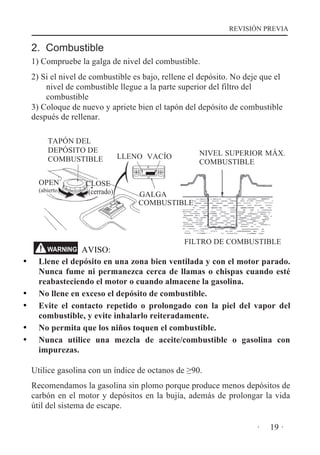 REVISIÓN PREVIA

2. Combustible
1) Compruebe la galga de nivel del combustible.
2) Si el nivel de combustible es bajo, rellene el depósito. No deje que el
nivel de combustible llegue a la parte superior del filtro del
combustible
3) Coloque de nuevo y apriete bien el tapón del depósito de combustible
después de rellenar.
TAPÓN DEL
DEPÓSITO DE
COMBUSTIBLE
OPEN

(abierto)

CLOSE
(cerrado)

NIVEL SUPERIOR MÁX.
COMBUSTIBLE

LLENO VACÍO

GALGA
COMBUSTIBLE

FILTRO DE COMBUSTIBLE

AVISO:
Llene el depósito en una zona bien ventilada y con el motor parado.
Nunca fume ni permanezca cerca de llamas o chispas cuando esté
reabasteciendo el motor o cuando almacene la gasolina.
No llene en exceso el depósito de combustible.
Evite el contacto repetido o prolongado con la piel del vapor del
combustible, y evite inhalarlo reiteradamente.
No permita que los niños toquen el combustible.
Nunca utilice una mezcla de aceite/combustible o gasolina con
impurezas.
WARNING

Utilice gasolina con un índice de octanos de 90.
Recomendamos la gasolina sin plomo porque produce menos depósitos de
carbón en el motor y depósitos en la bujía, además de prolongar la vida
útil del sistema de escape.
·

19 ·

 